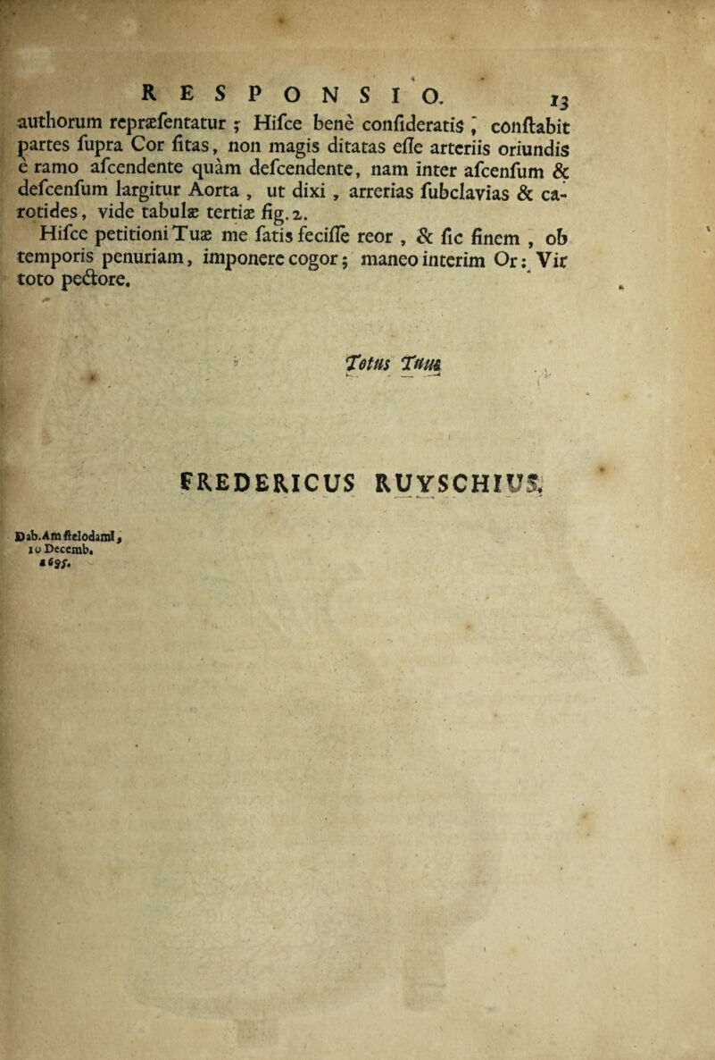 authorum repr®fentatur ; Hifce bene confideratis conflabit partes fupra Cor fitas, non magis ditatas elle arteriis oriundis e ramo afeendente quam defeendente, nam inter afcenfum & defcenfum largitur Aorta , ut dixi, arrerias fubclavias & ca¬ rotides, vide tabui® terti® fig.a. Hifce petitioni Tu® me fatis fecifle reor , & fic finem , ob temporis penuriam, imponere cogor; maneo interim Or: Vir toto pedore. Totas Tam FREDE&ICUS RUYSCHIU& Dab.Amftelodaml, joDecemb. \