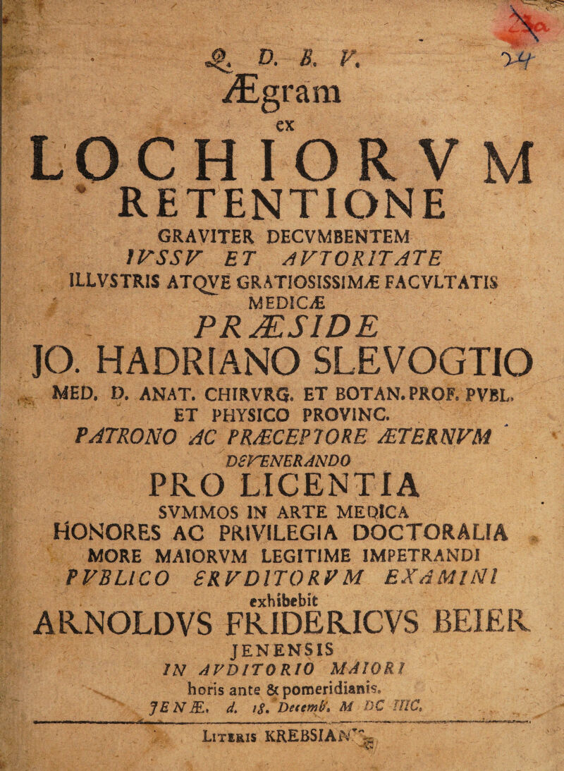 ;f; ; ■ «i*1 r; v- .. V : B iy£h ■ ^ a & f. yEgram €X CHIORVM RETENTIONE GRAVITER DECVMBENTEM 1VSSV ET AVTOR1T ATE ILLVSTRIS ATQVE GRATIOSISSIMA FACVLTATIS i MEDICA - PRMS1DE IO. HADRIANO SLEVOGTIO M MED. D. ANAT. CHIRVRQ. ET BOTAN. PROF. PVBL. ET PHYSICO PROV1NC. PATRONO AC PR&CEP10RE &TERNVM ' DSrENERANDO PRO LICENTIA SVMMOS IN ARTE ME QIC A HONORES AC PRIVILEGIA DOCTORALIA MORE MAIORVM LEGITIME IMPETRANDI PVBLICO 8RVDIT0RVM EXAMINI exhibebit ARNOLDVS FRIDERICVS BEIER * t • JENENSIS IN AVDITORIO MAIORI horis ante & pomeridianis. JEN3L< d. t$. DetemV. M DC NIC. Literis KREBSIAiV’- ;W. ' * N*-- y3 /