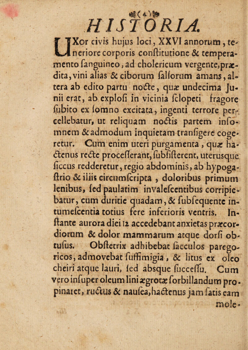 HISTORIA. UXor civis hujus loci, XXVI annorum, te¬ neriore corporis conftitutione & tempera¬ mento fanguinco, ad cholericum vergente,prae¬ dita, vini alias & ciborum lallorum amans,al¬ tera ab edito partu noCte, quae undecima Ju¬ nii erat, ab explofi in vicinia Iclopcti fragore fubito ex lomno excitata, ingenti terrore per¬ cellebatur, ut reliquam noCtis partem info- tnnem & admodum inquietam tranfigerc coge¬ retur. Cum enim uteri purgamenta , quae ha¬ ctenus reCtc proceflerant, fublifterent, uterusque ficcus redderetur, regio abdominis, ab hypoga- ftrio & iliis circumlcripta , doloribus primum lenibus, fed paulatim invalefccntibus corripie* batur, cum duritie quadam , & fublequentc in- tumefcentia totius fere inferioris ventris. In¬ flante aurora diei 12 accedebant anxietas praecor¬ diorum & dolor mammarum atque dorfi ob- tulus. Obftetrix adhibebat iacculos parego- ricos, admovebat fuffimigia, & Situs ex oleo cheiri atque lauri, led absque fucceflu. Cum vero infuper oleum lini aegrotae forbillandum pro • pinaiet, ruCtus & naulea, hactenus jam fatis eam tnole - /