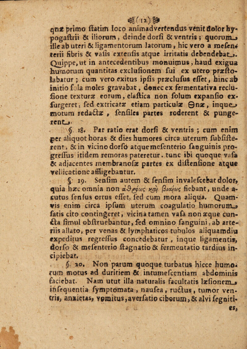 qnt primo ffatim loco animadvertendos venit dolor hy* pogaftrii 6t iliorum, deinde dorfi 6c ventris ; quorum.» ille ab uteri & ligamentorum latorum , hic vero a mefen* Iterii fibris & vatis exteofis atque irritatis debendefeatL*. Quippe, ut in antecedentibus monuimus, haud exigua humerum quantitas exclufionem fui ex utero prxfto- labatur ; cum vero exitus ipfis praeclufus effeti bine ab Initio fola moles gravabat, donec ex fermentativa reclu- lione texturae eonim, elaftica non folum expanfio ex* furgerets fed ex frica ts? etiam particula? Qnse , inque^ gnotura redafta? * fenfiles partes roderent Sc punge¬ rent^* ^ ^ , \ ' \§. 18. Par ratio erat dorfi & ventris ; cum enim j>er aliquot horas 6t dies humores circa uterum fubfxfte- xent, Sun vicino dorfo atquemefenterio fatsguinis pro- greffus itidem rernoras pateretur. tunc ibi quoque vafa 6t adjacentes membramofte partes ex diftenfione atque vellicatione affligebantur. §; 19. Senfim autem Sc fenfim invalefcebat dolor* quia hssc omnia non d&gy&x; ^ jStaJjw fiebant, unde a- cutos fenfus ortus effet, fed cum mora aliqua. Quam¬ vis enim circa ipfum uterum coagulatio humorum^ fatis cito contingeret, vicina tamen vafa non seque con¬ fla fimul obftmebantur, fed omnino fanguini, ab arte- fits allato, per venas St lymphaticos tubulos aliquamdiu expeditus regreffbs concedebatur * inque ligamentis?, dorfo & mefenterio ftagaatio 6c fermentacio tardius in¬ cipiebat* $. %o. Non parum quoque turbatus hicce humo* mm motus ad duritiem & intmnefccntiam abdominis faciebat. Nam utut illa naturalis facultatis laefionenx»» i&fequcntia fymptomata , naufea, ru£lu§, tumor ven¬ tri*» asisims, ypmitus ?averfatio ciborum > & alvi fegniti-
