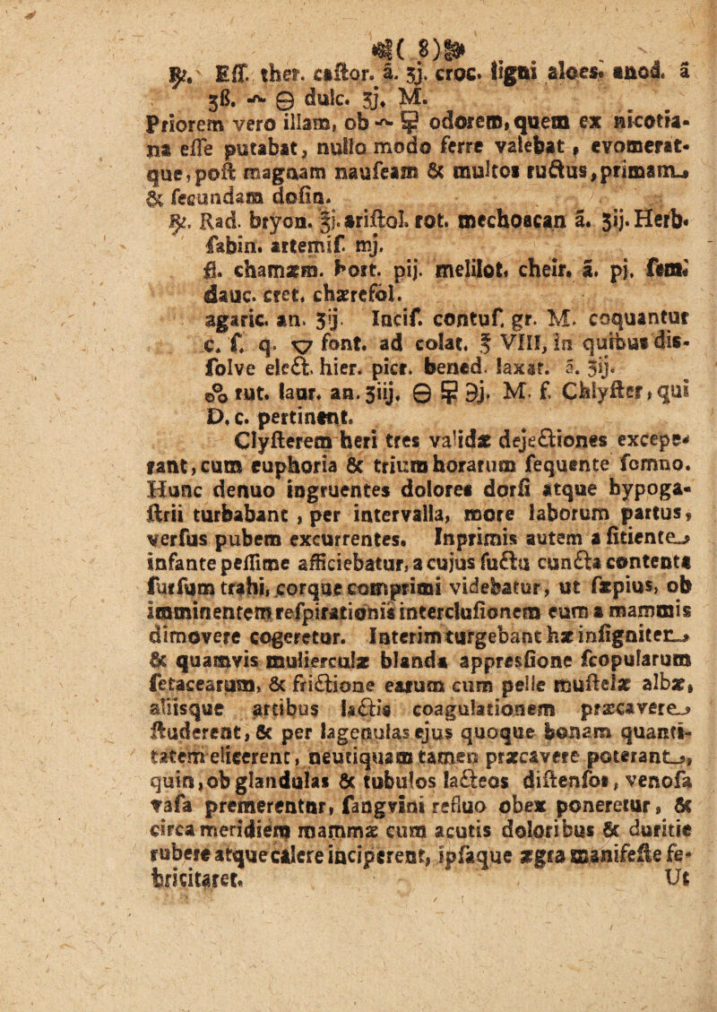 *g( 8)# Iff. fher. csfton l. sj, croc. tigni aloes. ano4 a 3$. 0) dutc. 3j* 3vl. Priorem vero illam, ob^ odorem, que® ex nieotia- m effe putabat, nullo modo ferre valebat» evomerat* que, poft magnam nhufeam & multos ruQus^primanu gc legandam dofin. . .... i$t, Rad. brycn. % ariftol rot. mechoacan a. 3xj.Herb« fabin. artemif mj, fl. chamarm. kott. pij. meliloti cheir. I. pj, fera# daue. cret, chserefbl. agaric an, 3j Incif. contuf. gr. M» coquantur c. £ q. font ad colat f VIII, in 'quibus'dis- folve eleft, hier. pier, bened. laxat, a. 5U« rut. laor. an.siij, Q Jp 3j* M- f. Chiyfter ,qul D. c. pertinent» Clyfterem heri tres valida dejeftiones excepe* fant, cum euphoria 8c trium horarum fequtnte femno. Hunc denuo ingruentes dolores dorfi atque bypoga- ftrii turbabant , per intervalla, more laborum partus , verfus pubem excurrentes, Inprimis autem a fidente^ infante peflime afficiebatur, a cujus fufta cun£U contenti furfum trahi,.corque comprimi videbatur, ut ftpios, ob imminentemrefpirationis interclufionem eum a mammis dimovere cogeretur. Interimturgebant hz infigniteiLj Cc quamvis mulierculae blanda appresfione fcopularum fetacearam, & friftione earum cum pelle muitefsr albati aliisque artibus I*£Hs coagulationem prsc*verej> ftudereot,& per lageptufas ejus quoque bonam quanti- titern-elicerent, peqriquap tamen prarc&vere poterant^, quin,ob glandulas & tubulos lafteos diftenfo#, venofa vafa premerentur, fangviai refluo obex poneretur, 6c circa meridiem mammx cum acutis doloribus 6c duritie rubere atquecalere inciperent, Ipfaque aegra manifefle fe* turiciteret Ut