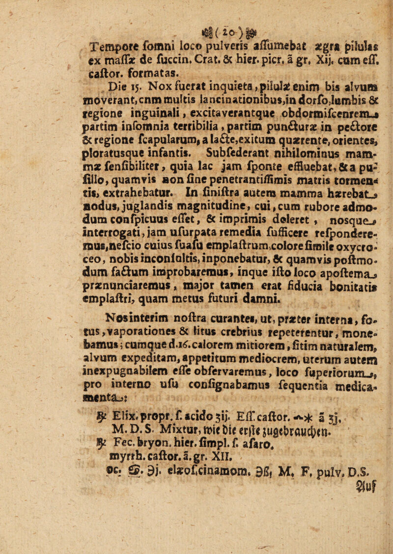 Tempore fomni loco pulveris affumebat aegra pilulas ex malT* de fuccin. Crat. & hier. pier, a gr, Xij. eam eff. caftor. formatas. Die 15. Nox fuerat inquieta, pilulae enim bis alvum moverant, cnm multis lancinationibus,in dorfo,Iambis St. regione inguinali, excitaverantque obdormifcenrenut partim infomnia terribilia, partim pun&urae in pe&ore St regione fcapularum, a lafte,exitum quaerente, orientes, ploratusque infantis. Subfederant nihilominus mam- tnz fenfibiliter, quia lac jam fponte effluebat, fit a pu- filio, quamvis aon fine penetrandfflmis mattis tormen* tis, extrahebatur. In finiftra autem mamma hxrebat_» aodus, juglandis magnitudine , cui, cum rubore admo¬ dum confpicuus eflet, & imprimis deleret, nosque_» Interrogati, jam ufurpata remedia fuffleere refpondere- mus.nefcio cuius fuafu emplaftr umcolore fimile oxycro- ceo, nobis inconioltis, inponebatur, & quamvis poftmo* dum fa&urn improbaremus, inque ifto loco apoftemtu praenuntiaremus, major tamen erat fiducia bonitati* emplaftri, quam metus futuri damni. Nosinterim noftra curantes, ut, praeter interna, fo¬ tus, vaporationes & litus crebrius repeterentur, mone¬ bamus ; cumque d.i^.caiorem mitiorem, fitim naturalem, alvum expeditam, appetitum mediocrem, uterum autem inexpugnabilem effe obfervaremus, loco fuperiorum_», pro interno ufu confignabamus fequer.tia medica- menta^s _ Elix, propr. f. acido 3ij. Eli! caftor. •«.* a ;j, M.D.S. Mixtur, t»it bie «|Tt jugtbrftucj^n. 5* Fec.bryon.hier.fimpl.f. afaro. myrrh. caftor. a. gr. XII. . oc. gj. 9j, elxofainamora. 915, M, F, pulv. D.S. §juf
