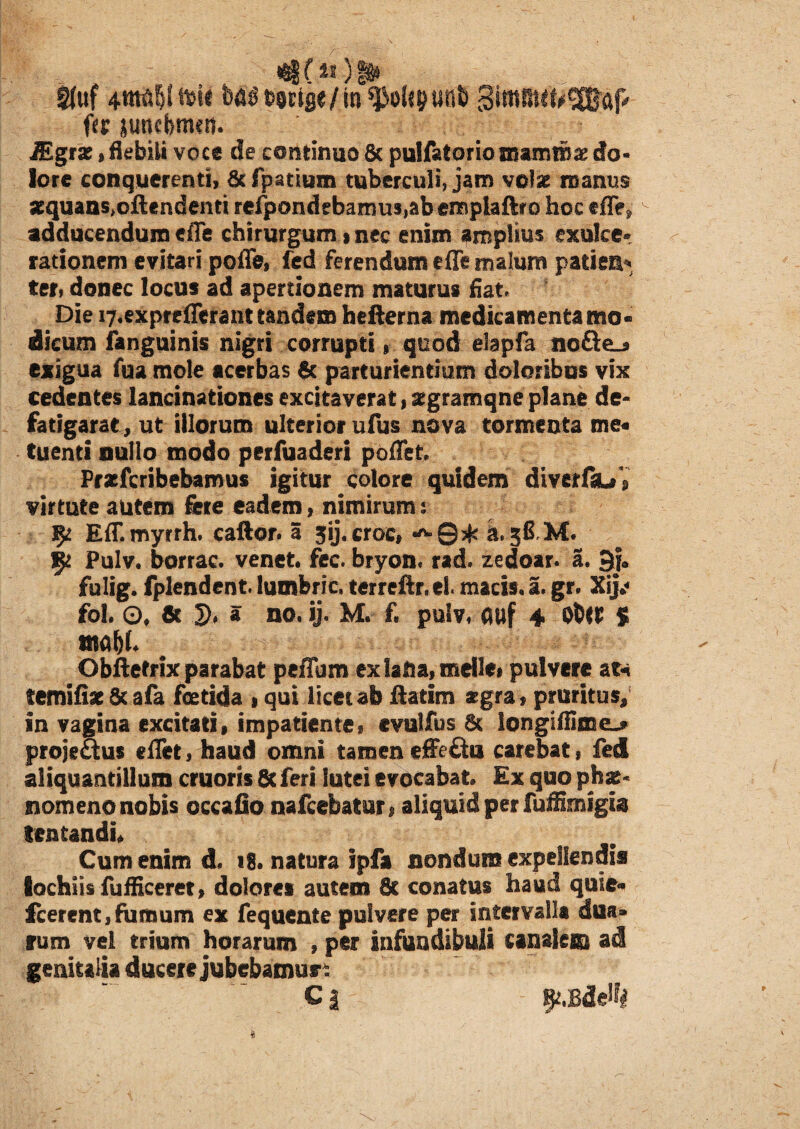 me**)!* Kuf 4tM|! Mi btftf / in ^olcpnb Simmit^aP fu juncfemcit. JEgrx,flebili voce de continuo & pulfatorio mammae do¬ lore conquerenti, &fpatium tuberculi, jam volae manus jequans^ftendenti refpondebamu3,abemplaftro hoc efTe^ ^ adducendum efle chirurgum»nec enim amplius exulce¬ rationem evitari pofle, fed ferendum e fle malum paties ter, donec locus ad apertionem maturus fiat* Die r^expreflerant tandem hefterna medicamenta mo¬ dicum fanguinis nigri corrupti» quod elapfa noQe_# exigua fua mole acerbas & parturientium doloribus vix cedentes lancinationes excitaverat, aegramqne plane de- fatigarae, ut illorum ulterior ufus nova tormenta me« tuenti nullo modo perfuaderi poflet Pracfcribebamus igitur colore quidem diverflu» virtute autem fere eadem, nimirum : Eff.myrrh. caftor. a 3ij.croc# ^©$ a.38 M. 5* Pulv. borrac. venet. fcc. bryon. rad. zedoar. a. 3ja fulig. fplendent. lumferic, terreftr.el macis. 3. gr. Xij*< fol. ©f 6t 2)» » no. ij. M. f. pulv, auf 4 O&W $ rnobl Obftetrix parabat peffum ex lafta, meile# pulvere at* temifiat 8c afa foetida # qui licet ab ftatim aegra, pruritus, in vagina excitati, impatientes evulfus & longiffimeL* projeSus eflet, haud omni tamen effe£tu carebat, fed aliquantillum cruoris 8c feri lutei evocabat» Ex quo phae¬ nomeno nobis cccafio nafcebatur# aliquid per fuffimigia lentandis Cum enim d. 18. natura ipfa nondum expellendis lochiisfufficeret, dolores autem 6c conatus haud qule- icerent, fumum ex fequente pulvere per intervalla dna» rum vel trium horarum , per infundibuli canalem ad genitalia ducere jubebamus* * e a
