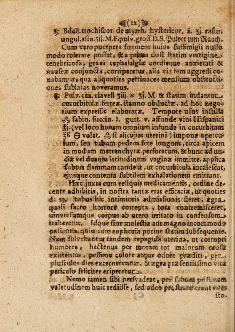 3^ Bdelltrochifcor. demyrrh. hyftericor, 2. $}. rafur* unguI.afin.3ij*M,Fipulv.groffO<S.^ullKrjiwS^au^. Cum vero puerpera foetoiem hujus fufSmjgii nullo modo tolerare pofletg Sc a prima doli ftatim vertiginem cenebricofa» gravi cephalalgiae cordisque anxietati St aaufeae conjun&a, corriperetur, alia via rem aggredi cu¬ mbamur s qua aliquoties pertinaces aaenfium obftru&i- ©nes fublaras noveramus. - ^ Palv.cin,clavell.5iij>k jj.M St ftatim indantur cucurbitulae ferreae, ftanno obdu&ar, ad hoc nego* tium expreffae elaborata^ Tempore ufus inftilla fabin, fuccin. a. gutt. v. affunde vini Hifpanici §j. (vel loco horum omnium infunde in cucurbitam §8 0 volat, & fi alicujtis uterini) impone opercu¬ lum , feu tubum pedem fere longum, circa apicem in modum metrenchytat perforatum, & faunead un¬ cia: vel duaum latitudinem vaginae immitte# applica fubtus flammam candelae, ut cucurbitula incalefcat, ejusque contenta fabrilem exhalationem emittant. Haec juxta cum reliquis medicamentis / ordine de** cante adhibitis, in noftra tantae erat efficacia , ut quoties d. tubus hic intimioris admisfioais fieret , atgra^ quali facro horrore correpta , tota contremifceret» uinverfumque corpus ab utero irritato in confenfbnx-* traheretur, Idque fine moleftta aut magno incommodo patientis* quin cum euphoria potius ftadmlubfequente. .Nam 'folvebantur tandem repagula uterina, ut corrupti humores , ha&enus per moram tot malorum caufic •extftentes , peffimo colore atque odore praediti , per_, plufcutos dies excernerentur, 8mgfa pr^fectiifimo vitas periculo feliciter eriperetuiL*. Nemo tamen libi perfvadeat • per' fUtmo priftmatft valetudinem faukrediifle, ftd ade& proftrat^ erant vkes ' fto- i
