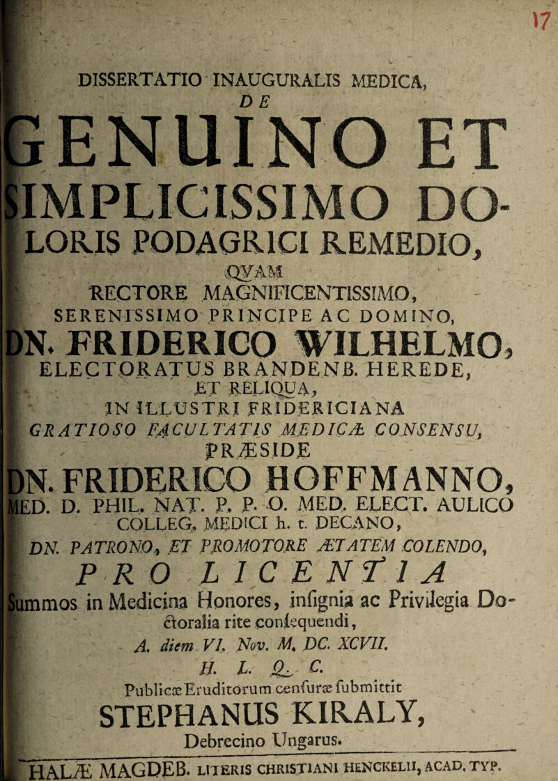 DISSERTATIO INAUGURALIS MEDICA, ENUINO ET IMPLICISSIMO DO- LORIS PODAGRICI REMEDIO, CJVAM RECTORE MAGNIFICENTISSIMO, SERENISSIMO PRINCIPE AC DOMINO, fN. PRIDERICO WILHELMO. ELECTORATUS BRANDENB. HEREDE, ET RELIQUA, ;IN ILLUSTRI .FRIDERICIANA GRATIOSO FACULTATIS MEDICAl CONSENSU, TR^SIDE IN.FRIDERICO HOFFMANNO, lED. D. PHIL. NAT. P. P. O. MED,. ELECT. AULICO - COLLEG, MEDtCI li. t. DECANO, ' DN. PATRONO^ ET PRO MOTORE AETATEM COLENDO, P R O L ICE NfJ A [ummos in Medicina Hqnores, infignia ac Priviiegia Do- ctorajia rite conlequendi, A. diem VI, Nov. M, DC. XCVII. H. X. .0^ C. PublicasEruditorum cenfurae fubmktit STEPHANIIS KIRALY, Debrecino Ungarus^__ 'HALvE MAGDEB. literis christiani henckelu, acad. typ.