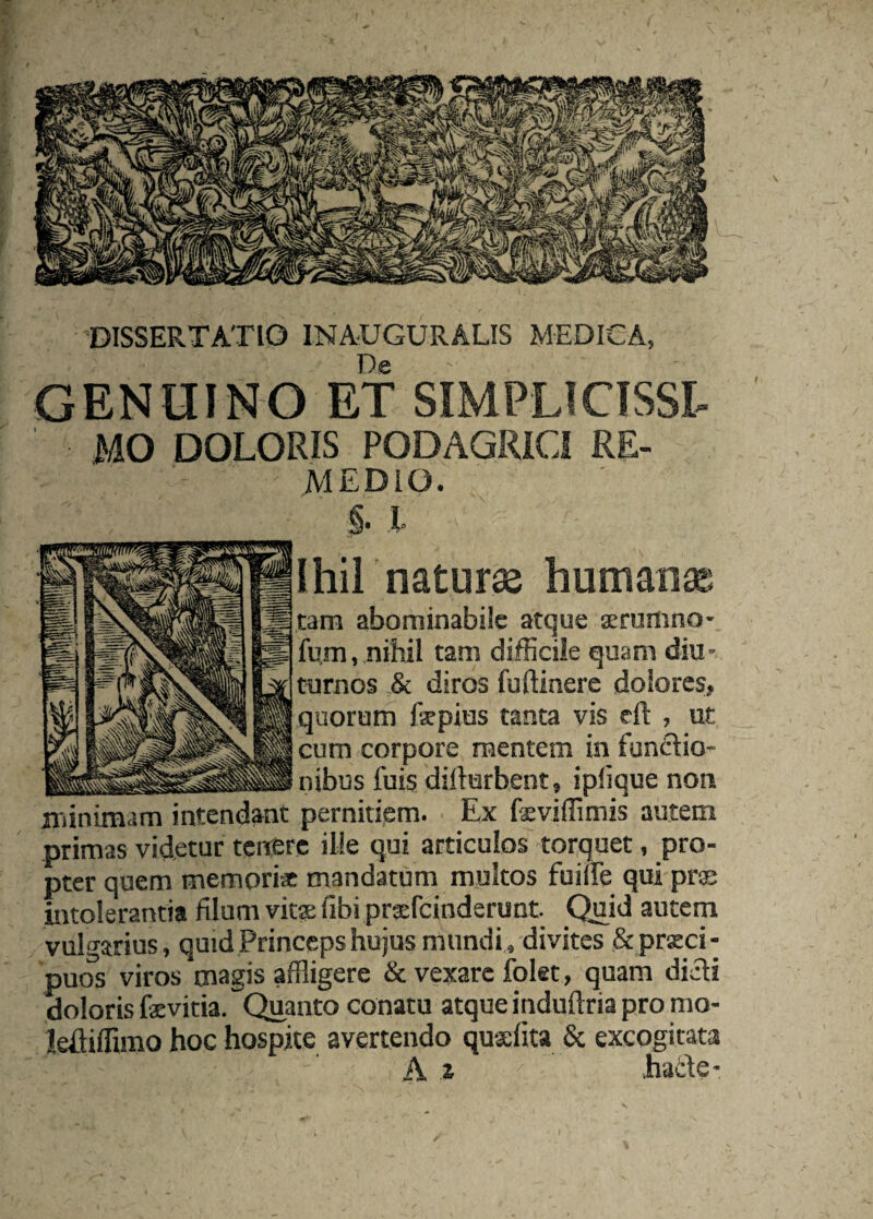 De GENUINO ET SIMPLICISSl MO DOLORIS PODAGRICI RE¬ MEDIO. §. l I hir naturas humana tam abominabile atque a:rumno- fu,m, nihil tam difficile quam diu¬ turnos & diros fudinere dolores, quorum fepius tanta vis eft , ut cum corpore mentem in funAio- nibus fuis diflurbent, iplique non niinimam intendant pernitiem. Ex feviffimis autem primas videtur tenere ille qui articulos torquet, pro¬ pter quem memori* mandatum multos fuilfe qui prss intolerantia filum vitse fibi praefeinderunt Qiid autem vulgarius, quid Princeps hujus mundi, divites & priEci- puos viros magis affligere & vexare folet, quam dicti doloris fevitia. Quanto conatu atque induftria pro mo- leftiffimo hoc hospite avertendo qusfita & excogitata