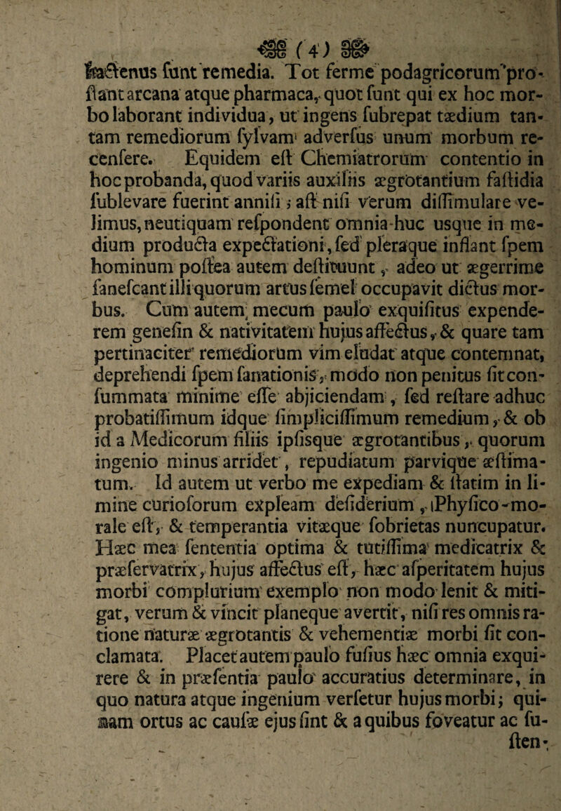 fea^tcnos Cunt remedia. Tot fermc podagricorum’'pro- fiantarcana atque pharmaca,. quot funt qui ex hoc mor¬ bo laborant individua, uf ingens fubrepat taedium tan¬ tam remediorum fylvam' adverfus- unum morbum re- cenfere. Equidem eit Cbcmiatrorum contentio in hoc probanda, quod variis auxiliis acgrbtanfium faltidia fublevare fuerint annili; aif nifi verum diflimulare vc- limus,neutiquam refpondent omnia-huG usque in me¬ dium produda expedationi, fed pleraque inflant fpem hominum polfea autem deftituuntadeo ut «gerrirae fanefeantilliquorum artusfemel occupavit didus mor¬ bus. Cum autem; mecum paulo’ exquifitus expende¬ rem genefin & nativitarem hujus affedus ,• & quare tam pertinaciter' remediorum vim eludat'atque conteninat, deprehendi fpem fanationisv modo non penitus fiteon- fummata minime’ elTe abjiciendam , fed reflare adhuc probatiflimum idque fimpliciflimum remedium, & ob id a Medicorum filiis ipfisque argrotantibusquorum ingenio minus arridet, repudiatum parvique seflima- tum. Id autem ut verbo me expediam & flarim in li¬ mine curioforum expleam defiderium ,.iPhyfico-mo¬ rale efl, & temperantia vitxque fobrietas nuncupatur. Hsec mea; fententia Optima & tudflima' medicatrix & praefervatrix, hujus aflpedus’ efl, haec afperitatem hujus morbi complurium'exemplo' non modo lenit & miti¬ gat, verum & vincit planeque avertit, nifi res omnis ra¬ tione naturae sgrotanlis & vehementiae morbi fit con¬ clamata. Placet autem paulo fufius haec omnia exqui¬ rere & in praefentia paulo accuratius determinare, in quo natura atque ingenium verfetur hujus morbi qui- 3iam ortus ac cauik ejus fint Sc a quibus foveatur ac fu- ften-