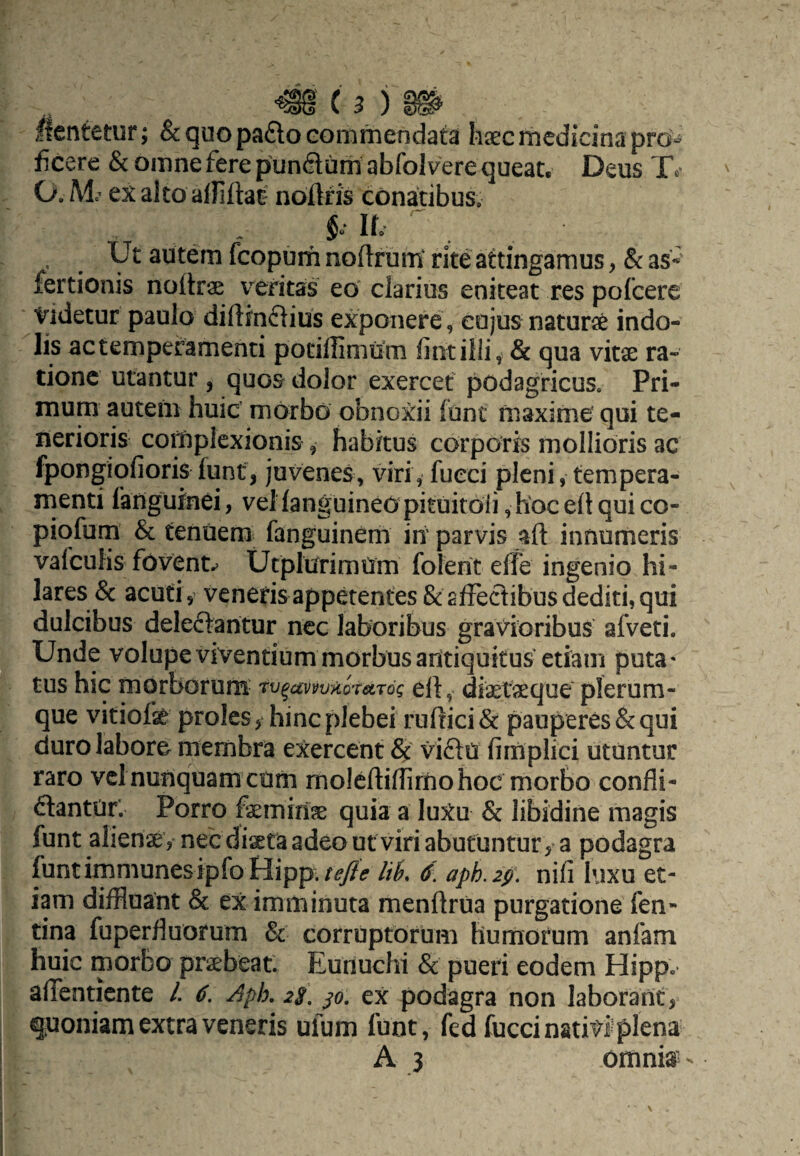 flentetur; & quo pa6lo commendata haec medicina pro¬ ficere & omne fere punctum abfol vere queat, Deus O.M exalto alfiftat' nofiris cdnatibuSo . IL . Ut autem fcopum noftrunt rite attingamus, & as*' fertionis nottrae veritas eo clarius eniteat res pofcere Videtur paulo diltinflius exponere , cujus naturse indo¬ lis ac temperamenti potillimom fintilii, & qua vitse ra¬ tione utantur, quos dolor exercet podagricus. Pri¬ mum autem huic' morbo obnoxii funt maxime qui te¬ nerioris complexionis , habitus corporis mollioris ac fpongiqfioris funt, juvenes, viri, fueei pleni, tempera¬ menti languinei, veHanguineOpituitoli,h'ocefiquico- piqfum & tenuem fanguinem iri parvis aft innumeris valeuKs fovent.^ Utpliirimtim folerit elfe ingenio hi¬ lares & acuti, veneris appetentes & affectibus dediti, qui dulcibus deleftaritur ncc laboribus gravioribus afveti. Unde volupe viventium morbus antiquitus etiain puta* tus hic fnorborum- 'tv^avw^oreirdg eft, diaefeque plerum¬ que vitiofae proles, hinc plebei ruftici& pauperes & qui duro labore membra exercent viftri fimplici utuntur raro vclnunquam cum moleftiflimo hoc morbo confli- ftantUr’ Porro faemirias quia a luXu & libidine magis funt alienae , nec diaeta adeo ut viri abutuntury a podagra funtimmunesipfo Hipp./^<? //^. (f. aph.2p, nifi luxu et¬ iam difHuant & ex imminuta menftrua purgatione fen- tina fuperfiuorum & corruptorum humorum anfam huic morbo praebeat. Eunuchi & pueri eodem Hipp. alfenticnte L 6. Aph, jo. ex podagra non laborant, quoniam extra veneris ufum funt, fed fuccinativlplena