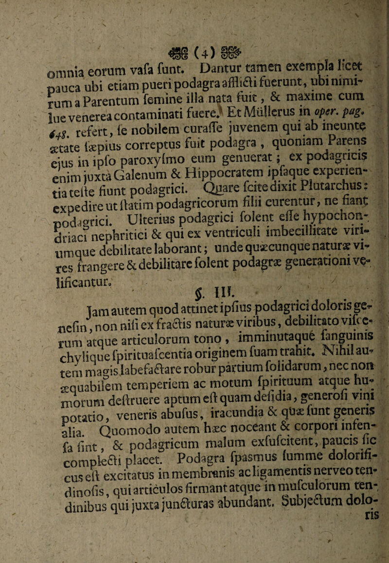 omnia eorum vafa funt. Dantur tamen exempla I-c^ nauca ubi etiam pueri podagra afflifti fuerunt, ubi nimi¬ rum a Parentum femine illa nata fuit, & maxime cura lue venerea contaminati fuere.* Et Miillerus inaptr. pag. 44S refert, le nobilem curalTe juvenem qui ab ineunte astate fepius correptus fuit podagra , quoniam Parens 'eius in ipfo paroxylmo eum genuerat ^ ex podagricis enim juxta Galenum & Hippocratem ipfaque experien¬ tia telle fiunt podagrici. QE^re fcite dixit Plutarchus: expedire ut llatim podagricorum filii curentur, ne fianf podagrici. Ulterius podagrici folent elTe hypochon¬ driaci nephritici & qui ex ventriculi imbecillitate viri- umque debilitate laborant; unde quacunque naturae vi¬ res frangere & debilitare folent podagrae generationi v?-. lificantur» Ilf.  _ lam autem quod attinet ipfius podagrici doloris ge^ j nefin ,nonnifiexfraais naturae viribus, debilitato vifee-i rum atque articulorum tono , imminutaqu6 ftnguinis| chvlique fpirituafcentia originem fuam trahit. Nihil au-i tem ma°-is labefaftare robur partium folidarum, nec non sequabifem temperiem ac motum fpirituum atque hu¬ morum deftruere aptum cfl: quam deiidia, generoli vipi potatio, veneris abufus, iracundia & qUx lunt generis alia. Quomodo autem haec noceant & corpori infen- fafint, Sc podagricum malum exfufeitent, paucis fic complefb placet. Podagra fpasmus lumme dolorih- cuseft excitatus in membranis ac ligamentis nerveo ten- dinofis, qui articulos firmant atque in mufeubrum ren-, dinibus qui juxta junfturas abundant. bub)edafn dolo-