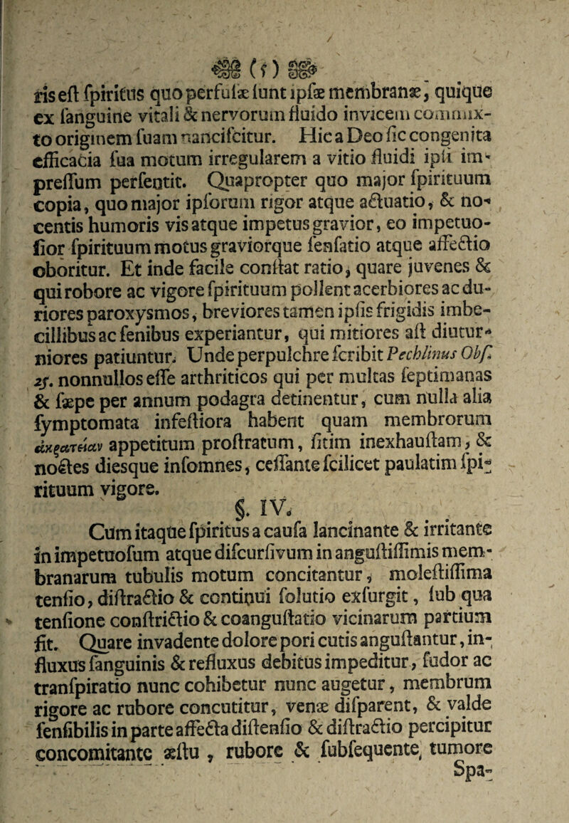 / ris eft fpirit us quoperfulaeluntipfsoicttibranae, quique ex fanguine vitali & nervorum fluido invicem commix¬ to originem fuam nancifcitur. Hic a Deo fic congenita efficacia fua motunn irregularem a vitio fluidi ipii im^ preflum perfeotit. Quapropter quo major fpirituum copia, quo major ipforum rigor atque aftuatio, & no-* centis humoris vis atque impetus gravior, eo impetuq- lior fpirituum motus graviorque feafatio atque affeCtio oboritur. Et inde facile conflat ratio, quare juvenes 85 qui robore ac vigorefpirituum pollent acerbiores ac du¬ riores paroxysmos, breviores tamen ipfis frigidis imbe¬ cillibus ac fenibus experiantur, qui mitiores afl diutur¬ niores patiuntun Unde perpulchre fer ibit 2S. nonnullos efle arthriticos qui per mulcas feptimanas & faepe per annum podagra detinentur, cum nulla alia fymptomata infeftiora habent quam membrorum «wietTflav appetitum proftratum, fitim inexhauflam, & noctes diesque infomnes, ceffante fcilicet paulatim fpi¬ rituum vigore. §. IV. Cum itaque fpiritus a caufa lancinante & irritante in impetuofum atque difeurfivum in anguftiffimis mem¬ branarum tubulis motum concitantur ^ moleftiffima tenfio, diftraflio & continui folutio exfurgit, lub qua teniione conflriflio & coanguftado vicinarum partium fit. Quare invadente dolore pori cutis anguftantur, in¬ fluxus fanguinis & refluxus debitus impeditur , fudor ac tranfpiratio nunc cohibetur nunc augetur, membrum rigore ac rubore concutitur, vense difparent, & valde fenfibilis in parte affe£la diflenlio & diftraftio percipitur concomitante «ftu , rubore & fubfequcnte, tumore - - — - ■ 5p3„