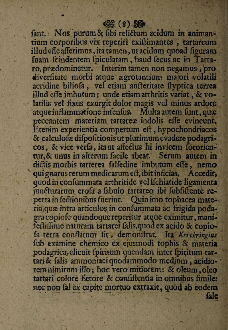 fant. Nos puram & fibi re!i£lum acidum in animans tium corporibus vix reperiri exiftimantes , tartai*eam iHud effeafFerinras, ita tamen, u£ acidum quoad figuram fuam fcindentem fpiculatam , baud fecus ac in Tarta¬ ro, prsdominetur.. Interim tamen non negamus , 'pro , diverfitate morbi atque aegrotantium majori -volatili acridine biliofa, vel etiam auftcritatc ftyptica terrea illud cffe imbufum; unde etiam arthritis variat, & vo- , latilis vel fixus cxurgit dolor magis vel minus ardore atqueinfiaromatione infenfus» Multa autem funt, quse peccantem materiam tartarese indolis efle evincunt. Etenim experierifia compertum cft, hypochondriacos & calculofse difpofitionis ut plurimum evadere podagri¬ cos, & vice verfa, ita ut afie^lus hi invicem fcworien- tur,&: unus in alterum facile abeat. Serum autem in diftismorbis tarterca falfedine imbutum effe, nemo qui gnarus rerum medicarum eft, ibit inficiasv Accedit^ quod in confummata arthritide vel irchiatide ligamenta junfturarum erofa a febulo tartareo ibi fubfiftente re¬ perta in feftionibus fuerint. Quin imo tophacea mate¬ ria,quse intra articulos, in confummata ac frigida poda¬ gra copiofo quandoque reperitur atque eximitur, mani-’ feftilfime naturam tartarei falis,quod ex acido & copio-^ fa terra confiatum fit , demonftrat. Ita Kerckringm fub examine chemico ex ejusmodi tophis & materia podagrica,elicuit fpiritum quendam inter fpititum tar- tari& falis ammoniaci quodammodo medium, acidio-' rem nimirum illoj hoe vero mitiorem: & oleum ,o]eo tartari colore fxtore & confiftencia in omnibus fimile; nec non fal ex capite mertuo extraxit, quod ab eodem ^ £de