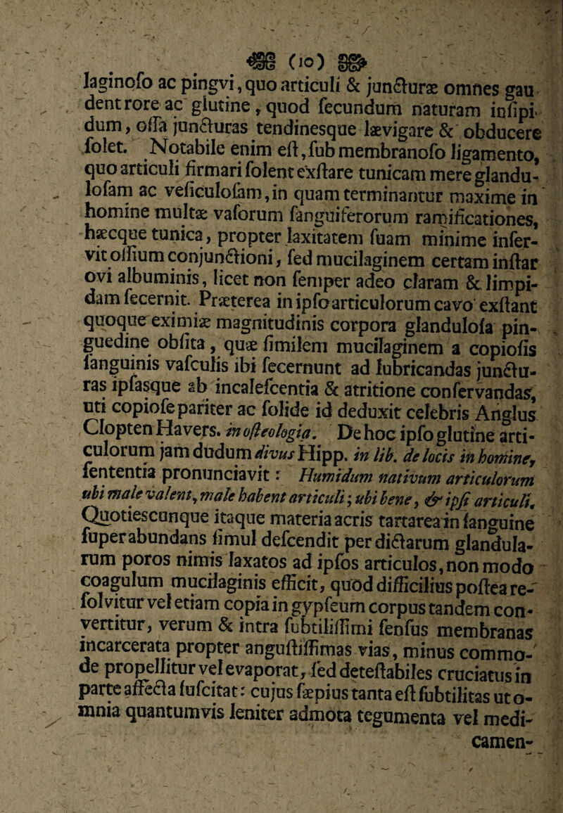 9 . - _ , - ■ , 9 ^ m (10) ^ laginofo ac pingvi, quo articuli & jun£i^urse omnes gau dent rore ac' glutine, quod fecundum naturam infipi dum, offa junauras tendinesqae kvigare & obducere folet. N qtabile enim eft, fub membranofo ligamento, quo articul^firmari folente^ftare tunicam mere glandu- , lofam ac veficuIolam,in quam terminantur maxime in homine multae vaforum fanguiferorum rarniiicationes, hKcque tunica, propter laxitatem fuam minime infer- vit olfium conjupaioni, fed mucilaginem certam inftar ovi albuminis, licet non femper adeo claram 8c limpi¬ dam fecernitPrseterea in ipfoarticulorum cavo exftant quoque eximiae magnitudinis corpora glandulofa pin- . guedine oblita, quae fimilem mucilaginem a copiolis - fanguinis vafculis ibi fecernunt ad lubricandas junau- ras ipfasque ab incalefcentia St atritione confcrvandas, uti copiofe pariter ac folide id deduxit celebris Anglus Clopten Havejs. inufleologia. De hoc ipfo glutine arti¬ culorum jam dudum divus Hipp, in lib. de locis in hotninef lententis pronunciavit Humidifm nativum articulorum uhi male valent^ male habent articuli; ubi beney ^ ipji articulis C^otiescunque itaque materia acris tartareain languine ' fuperabundans limul defeendit per diaarum glandula- rum poros nimis laxatos ad ipfos articulos, non modo coagulum muedaginis efficit, quod difficilius pofteare- folvitur vel etiam copia in gypfeum corpus tandem con¬ vertitur, verum & intra fubtiliffimi fenfus membranas incarcerata propter anguftiffimas vias, minus commo-' de propellitur velevaporat, l'ed deteftabiles cruciatusin parte alfe£la lufcitat ■ cujus faepius tanta eft lubtilitas ut o- ^ mnia quantumvis leniter admota tegumenta vel medi¬ camen-