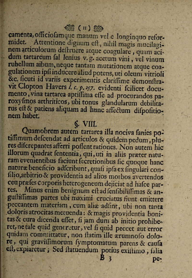 ('I) C3m6nta; officfoftmCjUe maniini vel c longinquo refor¬ midet. ^ Attentione dignum eft, nihil magis mucilagi- nem articulorum definiere atque coagulare > quam aci' durii tartareum faf lenius v.g, acetum vini, vel vinum rubellum ailmm, neque tantam motationem atque coa¬ gulationem ipfi inducere aliud potens, uti oleum vitrioli &c. ficuti id variis experimentis clarifHme demonflra- vitClopton Havers/.r.^^j/. evidenti fcilicet docu¬ mento, vina tartarea aptiflima efTe ad procurandos pa- roxyfmps arthriticos, ubi tonos glandularum debilita¬ tus efl & patiens aliquam ad hunc afFeaum difpolitio- nem habet- §-VIIL Quamobrem autem tartarea illa nociva fanies pd- tifnmum defcendat ad articulos & quidem pedum, plu- res difcrepantes afferri poflent rationes. Non autem hic illorum quadrat fententia, qui, uti in aliis praeter natu¬ ram'evenientibus faciunt fecretionibus fic quoque hanc naturae beneficio adferibunt, quali ipfaexfingulari con- filio,arbitrio & providentia ad alios morbos avertendos ceuprxfescorporisheterogeneumdejiciatad hafce par- • tes. ^ Aiinus enim benignum efl ad fenfibiliffmas& an- gufliffimas partes ubi maximi cruciatus fiunt emittere 'peccantem materiam , cum aliae adfint, ubi non tanta ^doloris atrocitas metuenda: & magis providentia boni¬ tas & cura dicenda eflet, fi jam dum ab initio prohibe^- ,ret,netale quid generetur,vel fi quid peccet aut error . quidam committatur, non flatim ille ^rumnofo dolo¬ re, qui gravilRmorum fymptomatum parens & caufa ell, expiaretur; Sed flatuendum potius exiitimo, falia B 5 pe-