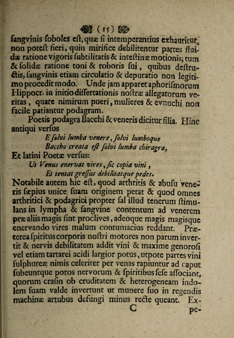 fengvinis foboles eft.qu® fi intemperantius exhaarittJfj non poteft fieri, quin mirifice debilitentur partes flui- ds ratione vigoris fubtilitatis Sc inteftina motionis; tum & folidae ratione toni & roboris fu|, quibus deftru- fiis, fangvinis etiam circulatio & depuratio non legiti¬ mo procedit modoT Unde jam apparet aphoriimorum Hippocr. in initio dilTertationis noflrs allegatorum ve¬ ritas , quare nimirum pueri, mulieres & cvnuchi non facile patiantur podagram. Poetis podagra Bacchi & veneris dicitur filia. Hinc antiqui yerfus Efilvi lumia venere, Jblvi lumhoque Baccho creata ejl filvi lumba chiragra, Et latini Poetx verfus: Ut Venus enervat vlres,fic copia vini, Et tentot greffus debilitatque pedes. Notabile autem hic cft, quod arthritis & abufu Vene¬ ris fepius unice fuam originem petat & quod omnes arthritici & podagrici propter fal illud tenerum ftimu- lans in lympha & fangvine contentum ad venerem pr« aliis magis fint proclives, adeoque magis magisque enervando vires malum contumacius reddant. Prae¬ terea fpiritus corporis noftri motores non parum inver¬ tit & nervis debilitatem addit vini & maxime genorofi vel etiam tartarei acidi largior potus, utpote partes vini fulphurex nimis celeriter per venas rapiuntur ad caput fubeuntque poros nervorum & fpiritibusfefe aflbeiant, quorum crafin ob cruditatem & heterogeneam indo¬ lem fuam valde invertunt ut munere fuo in regendis machinx artubus defungi minus rede queant. Ex-