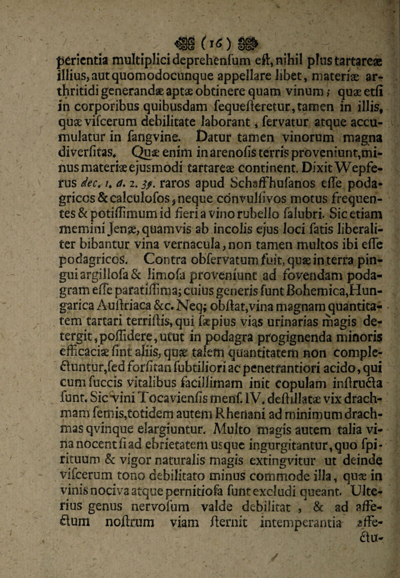 perienda multiplici deprehenfum eft, nihil plus tartareac illius, aut quomodocunque appellare libet, materiae ar¬ thritidi generandae aptx obtinere quam vinum; quaeetfi in corporibus quibusdam fequefleretur, tamen in illis, quae vifcerum debilitate laborant, fervatur atque accu¬ mulatur in fangvine. Datur tamen vinorum magna diverfitas, enim in arenoiis terris proveniunt,mi¬ nus materia ejusmodi tartarea continent. Dixit Wepfe- rus dec.- 7. a. 2. i/, raros apud SchafFhufanos effe poda¬ gricos Sccalculofos, neque cdnvullivos motus frequen¬ tes & potiffinium id fieri a vino rubello falubri. Sic etiam memini Jense, quamvis ab incolis ejus loci fatis libcrali- ter bibantur vina vernacula, non tamen multos ibi elTe podagricos. Contra obfervatum fuit, quae in terra pin¬ gui argillofa & limofa proveniunt ad fovendam poda¬ gram effe paratiflima; cuius generis funt Bohemica,Hun- garica Auftriaca &c. Neq; obftat,vina magnam quantita¬ tem tartari terriftis, qui faepius vias urinarias magis de- tergit,poffidere,utut in podagra progignenda minoris efficaciae fint aliis, quae talem quantitatem non comple¬ buntur,fedforfitanfubtiliori ac penetrantiori acido, qui cum fuccis vitalibus facillimam init copulam inflruba funt. SicviniTocavienfis menf. IV, deftillat* vix drach¬ mam femis,totidem autem Rhenani ad minimum drach¬ mas qvinque elargiuntur, Multo magis autem talia vi¬ na nocent fi ad ebrietatem usque ingurgitantur, quo fpi- rituum & vigor naturalis magis extingvitur ut deinde vifcerum tono debilitato minus commode illa, quse in vinis nociva atque pernitiofa funt excludi queant. Ulte¬ rius genus nervofum valde debilitat , & ad affe- bum noftrura viam fternit intemperantia sffe- bu-