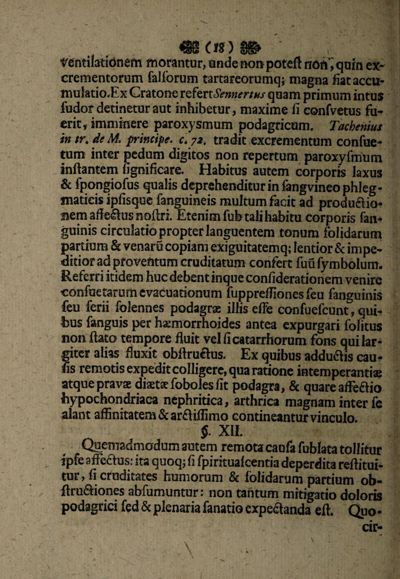 ^(18)^ wntilatidnetn morantur, unde nonpoteft nOft'^ quin ex¬ crementorum fallbrum tartareorumqj magna fiataccu* mulatio.Ex Cratone tQ^trtSemertHs quam primum intus fudor detinetur aut inhibetur, maxime fi confvetus fu¬ erit* imminere paroxysmum podagricum. Tacheniui in tu de M. principe. Ct jz, tradit excrementum confue- tum inter pedum digitos non repertum paroxyfmum inflantem fignificare. Habitus autem corporis laxus & fpongiofbs qualis deprehenditur in lOTgvineo phleg¬ maticis ipfisque.fanguineis multum facit ad produftio- nem afleSus noflri. Etenim fub tali habitu corporis {an¬ guinis circulatio propter languentem tonum folidarum partium & venaru copiam exiguitatemq; lentior & impe¬ ditior ad proventum cruditatum confert fuu fymbolum. ' Referri itidem huc debent inque confiderationem venire confuetarum evacuationum fupprefiiones feu fanguinis feu ferii folennes podagrae illis elfe confuefcunt, qui¬ bus fanguis per haemorrhoides antea expurgari iblitus non flato tempore fluit velficatarrhorum fons qui lar¬ giter alias fluxit obflruclus. Ex quibus addu61is cau- fis remotis expeditcolligere, qua ratione intemperantiae atque pravae diaeta foboles fit podagra, & quare affeftio bypochondriaea nephritica, arthrica magnam inter fe alant affinitatem & arfliifimo contineantur vinculo. §. XII. Quemadmodum autem remota caufa fublata tollitur ipfe affectus: ita quoq; fi fpirkualcentia deperdita reftitui- tur, fi cruditates humorum & folidarum partium ob- firuSiones abfumuntur: non tantum mitigatio doloris podagrici fed & plenaria fanatio expeflanda eft. Quo -