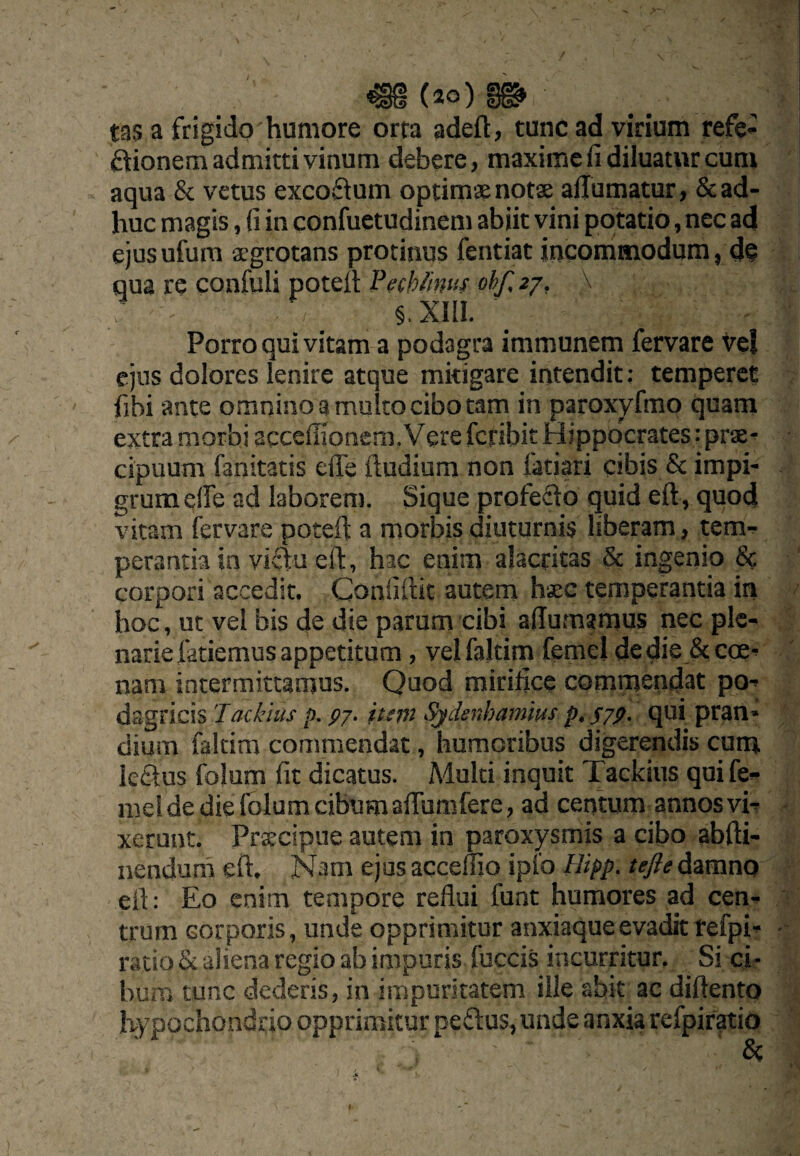 tas a frigido humore orta adeft, tunc ad virium refe- ftionem admitti vinum debere, maxime fi diluatur cum aqua & vetus excoftum optimsenotse allumatur, & ad¬ huc magis, fi in confuetudinem abiit vini potatio, nec ad ejusufum agrotans protinus fentiat incommodum, d@ qua re confuli potefi Pefhfinus ohf, 77, \ Porro qui vitam a podagra immunem fervare vel ejus dolores lenire atque mitigare intendit: temperet fibi ante omnino a multo cibo tam in paroxyfmo quam extra morbi accefiionem. Vere feribit Hippocrates: prae¬ cipuum fanitatis efle ftudium non fatiari cibis & impi¬ grum elfe ad laborem. Sique profedo quid eft, quod vitam fervare potefl a morbis diuturnis liberam, tem¬ perantia in vivfu eft, hac enim alacritas & ingenio & corpori accedit, Confiftit autem haec temperantia in hoc, ut vel bis de die parum cibi aflumamus nec ple¬ narie fatiemus appetitum , velfaltim femel dedie &coe- nam intermittamus. Quod mirifice cGmnjendat po¬ dagricis 'lackius p. p/. it(p2 Sjdenhamius p, pjp. qui pran¬ dium faltira commendat, humoribus digerendis cum lectus folum fit dicatus. Multi inquit Tackius qui fe¬ mel de die folum cibum aftumfere, ad centum annos vi¬ xerunt. Pr^cipue autem in paroxysmis a cibo abfti- nendura eft. N.im ejus accemo ipfo Uipp. tefle damno eft: Eo enim tempore reflui funt humores ad cen¬ trum corporis, unde opprimitur anxiaqueevadittefpi- ratio & aliena regio ab impuris fuccis incurritur. Si ci¬ bum tunc dederis, in impuritatem ille abit ac diftento Kypochonddo opprimitur peftus, unde anxia refpir^io