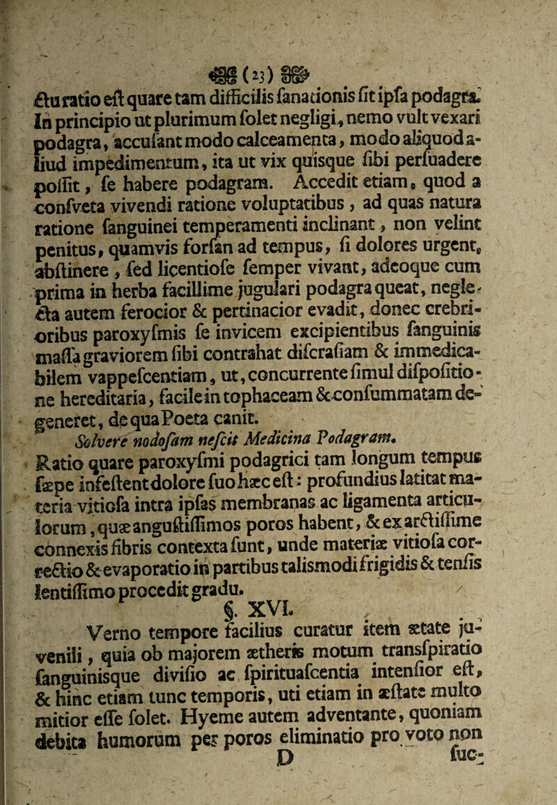 £taratio eft quare tam difficilis fanadonis fit ipfa podagcai In principio ut plurimum folet negligi^ nemo vult vexari podagra, acculant modo calceamenta, modo aliquoda- liud impedimentum, ita ut vix quisque fibi perfuadcre polfit, fe habere podagram. Accedit etiam, quod a oonfveta vivendi ratione voluptatibus, ad quas nativa ratione fanguinei tenmeramenti inclinant, non velint penitus, cpiamvis forfan ad tempus, fi dolores urgent, abftinere, fed licentiofe femper vivant, adcoque cum prima in herba facillime jugulari podagra queat, negle- &a autem ferocior & pertinacior evadit , donec crebri¬ oribus paroxyfmis fe invicem excipientibus fanguinis inafla graviorem fibi contrahat difcrafiam & immedi^- bilem vappefcentiam, ut, concurrente fimul difpofitio - ne hereditaria, facile in tophaceam &eonfumraatamdc-’ generet, de qua Poeta canit. Solvere nodofam nefcit Medicina Podagram. Ratio quare paroxyfmi podagrici tam longum tempus fepe infcftentdolorcfuoh^ceft: profundius latitat ma¬ teria vitiofa intra iplas membranas ac ligamenta articii- iorum ,qu3eangufti(fimos poros habent, & ex arfliffime connexis fibris contexta funt, unde materiae vitiofact^- reaio &evaporatio in partibus talismodifrigidis & tenfis lendffimo procedit gradu. / Verno tempore facilius curatur item state ju¬ venili , quia ob majorem stheris motum transfpirado fanguinisque divifio ac fpirituafcentia intenfior eft, & hinc etiam tunc temporis, uti etiam in xftatc multo mitior effe folet. Hyeme autem adventante, quoniam debita humorum per poros eliminatio pro voto non P fuc-