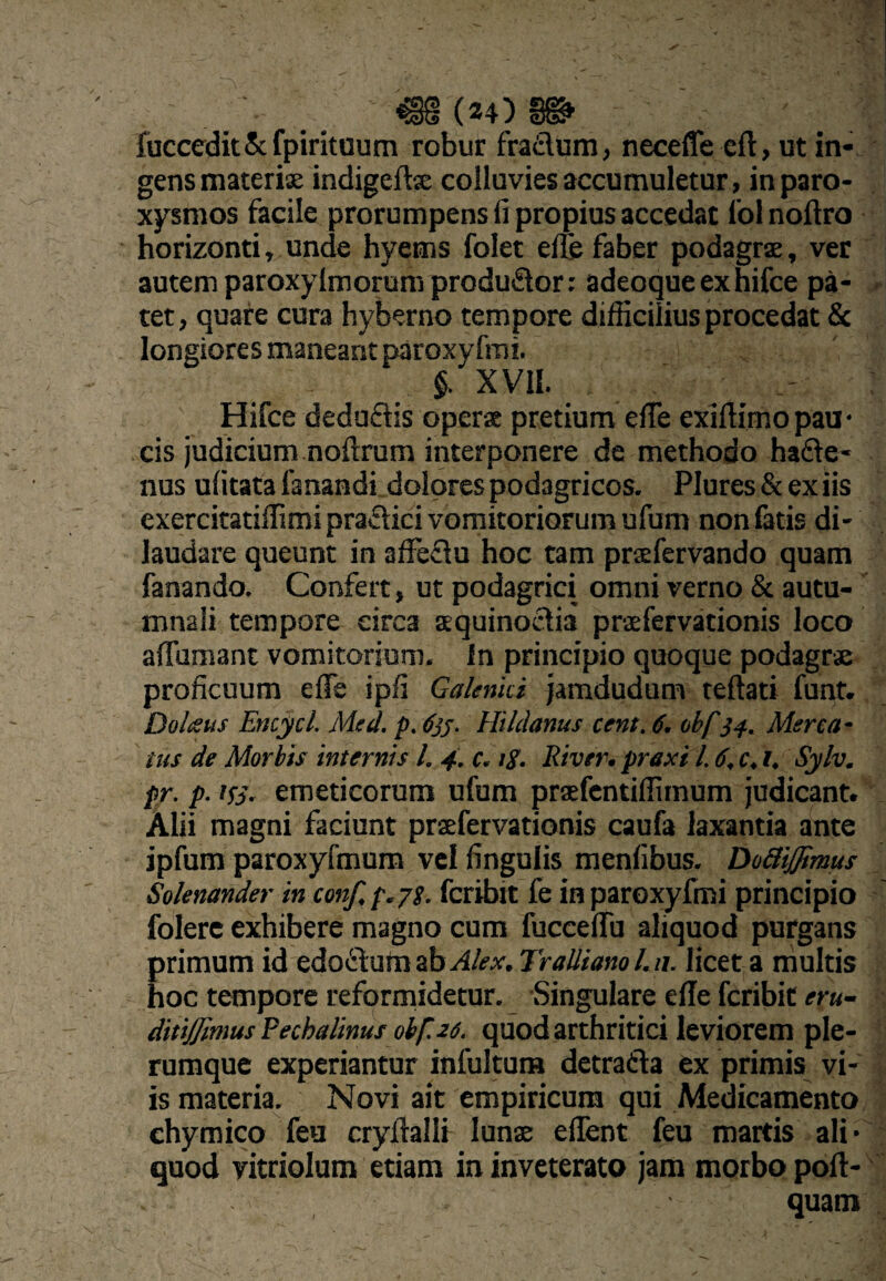 ' _ €g(24)§^ fuccedk&fpiritaum robur fradum, neceffe eft, ut in¬ gens materix indigeftx colluvies accumuletur, in paro¬ xysmos facile prorumpens fi propius accedat lol noftro horizonti, unde hyems folet effc faber podagrx, ver autem paroxylmorura produdor: adeoque ex hifce pa¬ tet, quare cura hyberno tempore difficilius procedat & longiores maneant paroxyfmi. §. XVII. Hifce dedudis operx pretium efle exifiimopau¬ cis judicium noftrum interponere de methodo hade- nus ufitata fanandi dolores podagricos. Plures & ex iis exercitatiffimi pradici vomitoriorum ufum non fatis di¬ laudare queunt in affedu hoc tam prxfervando quam fanando. Confert, ut podagrici omni verno & autu¬ mnali tempore circa xquinodia prxfervationis loco affumant vomitorium, in principio quoque podagrx proficuum efle ipfi Gaknki Jamdudum teftati funt. Dohsus Encycl. Msd. p. 6^;. Hildanus cent. 6. obf Merca¬ tus de Morbis internis l. 4. c. ig. River, prexi l. 6. c, i, Sylv. pr. p. ifj. emeticorum ufum prxfcntiflimum judicant. Alii magni faciunt prxfervationis caufa laxantia ante jpfum paroxyfmum vcl fingulis menfibus. DoBiffimus Solenander in conf, p.pg. fcribit fe in paroxyfmi principio folerc exhibere magno cum fucceffu aliquod purgans primum id edodum ab /<-.*■. Tralliano l.n, licet a multis hoc tempore reformidetur. Singulare efle fcribit eru- ditiJJimusRechalinus obf.2S. quod arthritici leviorem ple¬ rumque experiantur infultura detrada ex primis vi¬ is materia. Novi ait empiricum qui Medicamento ehymico feu cryftalli Iunx eflent feu martis ali¬ quod yitriolum etiam in inveterato jam morbo pofl- quam