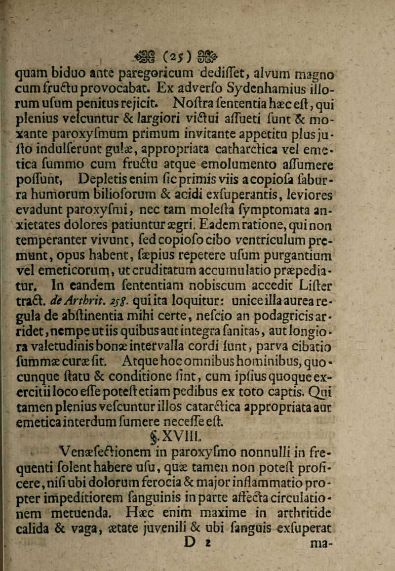 quam biduo ante paregoricum dedi(ret> alvum magno cum frufiu provocabat. Ex adverfo Sydcnhamius ilio¬ rum ufum penitus rejicit. Noftrafententiahaeceftjqui plenius velcuntur & largiori vi6tui alTueti funt mo- xante paroxylinum primum invitante appetita plusju- Ilo indulferunt gu!s, appropriata cathardica vel eme¬ tica fummo cura frudu atque emolumento alTumere poflTunt, Depletis enim fic primis viis aeopiofa fabur- ra hurriorum bilioforum & acidi exfuperantis, leviores evadunt paroxyfmi, nec tam molella fymptomata an¬ xietates dolores patiuntur aegri. Eadem ratione, qui non tempdanter vivunt, fed copiofo cibo ventriculum pre¬ munt, opus habent, faepius repetere ufum purgantium vel emeticorum» ut cruditatum accumulatio prsepedia- tur. In eandem fententiam nobiscum accedit Lifter I trad. de Arthrit. 2sS- qui ita loquitur: unice illa aurea re - I gula de abllinentia mihi certe, nefeio an podagricis ar¬ ridet , nempe ut iis quibus aut integra fanitas, aut longio * ra valetudinis bonse intervalla cordi lunt, parva cibatio fummae curae fit. Atque hoc omnibus hominibus, quo • cunque ftatu & conditione fint , eum ipfius quoque ex¬ ercitii loco eflepoteft etiam pedibus ex toto captis. Qui tamen plenius vefcuntur illos catardica appropriata aut emeticainterdumfumere necefieeft. §.XVlll, Venaefedionem in paroxyfmo nonnulli in fre¬ quenti folent habere ufu, quae tamen non potefl: profi¬ cere , nifi ubi dolorum ferocia & major inflammatio pro - pter impeditiorem fanguinis in parte afteda circulatio- nem metuenda. H<ec enim maxime in arthritide calida & vaga, aetate juvenili & ubi fanguis exfuperat D * ma-