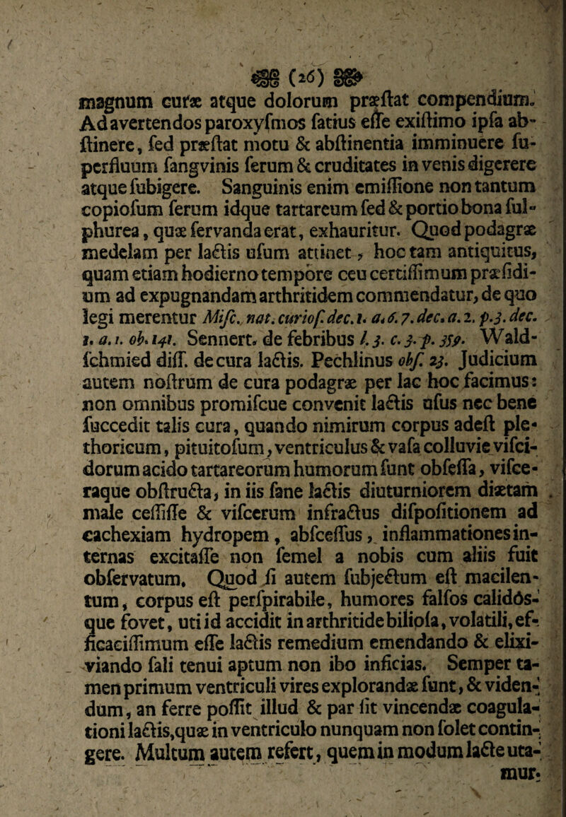 / I ' \ ^ magnum cur» atque dolorum prsftat compendiumJ Ad avertendos paroxyfmos fattus effe exiftimo ipfe ab- ftinere, fed prsftat motu & abfbnentia imminuere fu- perfluum fangvinis ferum & cruditates in venis digerere atque fubigere. Sanguinis enim emiffione non tantum copiofum ferum idque tartareum fed & portio bona ful« phurea, qus fervanda erat, exhauritur. Quod podagra medt^lam per laflis ufum attinet > hoc tam antiquitus, quam etiam hodierno tempore ceu certiffimum prsefidi- um ad expugnandam arthritidem commendatur, de quo legi merentur Mifc. nat, curiof. dec, i, a, a. 7. dec. a. 2. f.3. dec. t. a. I. eh. i4t. Sennert. de febribus /. 3- c. 3- f. 3Sf- Wald- fehmied diif. de cura laftis. Pechlinus ebf. 23. Judicium autem nbftrum de cura podagrae per lac hoc facimus •. non omnibus promifeue convenit laftis ufus nec bene fuccedit talis cura, quando nimirum corpus adeft ple* thoricum, pituitofum, ventriculus & vafa colluvie vifei- dorum acido tartareorum humorum funt obfeffa, yifce* raque obflrufla, in iis fane laflis diuturniorem dixtam . m^e ceffille & vifcerum infradtus difpofitionem ad cachexiam hydropem, abfcelTusinflammationes in¬ ternas excitafle non femel a nobis cum aliis fuit obfetvatum, Qiod fi autem fubjeftum eft macilen¬ tum, corpus eft perfpirabile, humores falfos calidds- que fovet, uti id accidit in arthritide bilipla, volatili, ef- ncaeiflimum efle ladlis remedium emendando & elixi- viando fali tenui aptum non ibo inficias. Semper ta¬ men primum ventriculi vires explorandx funt, & viden-] dum, an ferre poflit illud & par Iit vincenda coagula¬ tioni la£tis,qux in ventriculo nunquam non folet contin-j gere. Multum autem refert, quem in modum laSeuta- • \