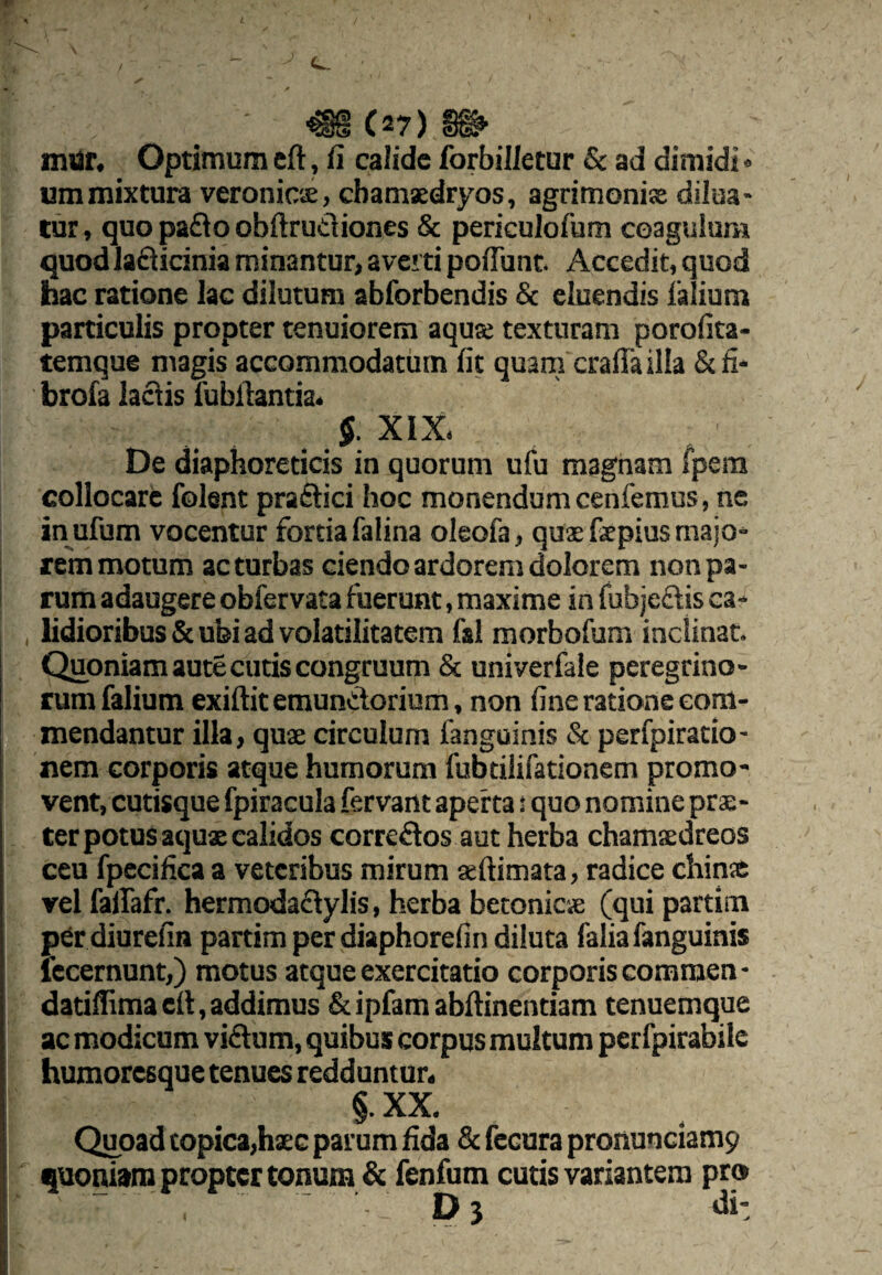 l mor. Optimum cft, fi calide forbilletur & ad dimidl <• ummixtura veronicae, cbamsedryos, agrimonis dilua¬ tur , quo pa£io obftrudiones & periculofum coagulum quod lafticinia minantur, averti poflunt Accedit, quod hac ratione lac dilutum abforbendis Sc eluendis falium particulis propter tenuiorem aqu® texturam porofita- temque magis accommodatum fit quam crafia illa &fi* brofa ladis Tubilantia^ XIX. De diaphoreticis in quorum ufu magnam fpera collocare folent praftici hoc monendum cenfemus, ne in ufum vocentur fortia falina oleofa, qusfepius majo¬ rem motum ac turbas ciendo ardorem dolorem non pa¬ rum adaugere obfervata fuerunt, maxime in fubjeftis ca¬ lidioribus & ubi ad volatilitatera fsl morbofum inclinat. Quoniam aute cutis congruum & univerfale peregrino¬ rum falium exiftit emundorium, non fine ratione com¬ mendantur illa, qu® circulum fanguinis & perfpiratio- nem corporis atque humorum fubtilifationem promo¬ vent, cutisque fpiracula fervant aperta s quo nomine pr®- cer potus aqu® calidos corredos aut herba cham®dreos ceu fpecifica a veteribus mirum «ftimata, radice chin» vel failafr. hermodadylis, herba betonic® (qui partim per diurefin partim per diaphorefin diluta falia fanguinis Iccernunt,) motus atque exercitatio corporis commen- datiihmacfi, addimus &ipfam abfiinentiam tenuemque ac modicum vidum, quibus corpus multum perfpirabiie humoresque tenues redduntur. §. XX. Quoad copica,h®c parum fida 8c fecura pronunciamy quoniam propter tonum & fenfum cutis variantem pro» Di «ii: