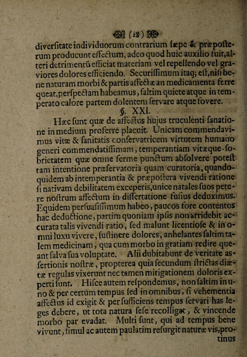 ^ f iS) §©■ diverfitate individuorum contrarium I«pe k praepofte- rum producunt eiFeftuna, adeo quod huic auxilio ftiit,al- teri detrimentu efficiat materiam vel repellendo vel gra¬ viores dolores efficiendo. Securiffimum itaq; eft.nili be¬ ne naturam morbi & partis affeftae an medicamenta ferre queat,peri^eflam habeamus, faltim quiete atque in tem¬ perato calore partem dolentem fervare atque fovere. ^ §. XXL Hsc funt quse de affeifus hujus truculenti fanatio- ne in medium proferre placuit. Unicam commendavi¬ mus vitse & fanitatis confervatricem virtutem humano generi commendatiffiniam, temperantiam vitsque-fo- brietatem quae omne ferme punftum abfolvere poteft tara intentione prsfervatoria quam curatoria,quando¬ quidem ab intemperantia & ptispoftera vivendi ratione li nativam debilitatem exceperis,unice natales fuos pete¬ re noftrum affedum in dirfertatione fufius deduximus. Equidem perffiafiffimum habeo, paucos fore contentos hac dedu£tione,p3rtim quoniam ipfis nonarridebit ac¬ curata talis vivendi ratio, fed malunt licentiofe & irio- mni luxu vivere, fuftinere dolores, anhelantesfaltimta- iem medicinam, qua cum morbo in gratiam redire que¬ ant falva fua voluptate. Alii dubitabunt de veritate as- fertionis noftrse, propterea quia fecundum ftriftas dise- t£ regulas vixerunt nec tamen mitigationem doloris ex- pertifunt. Hifceautemrelpondemus, nonlaltiminu- no & per certum tempus led in omnibus, fi vehementia affe£\us id exigit & perfufficiens tempus fervari has le¬ ges debere, ut tota natura fefe recolligat, & vincende morbo par evadat. Multi funt, qui ad tempus bene vivunt, limul ac autem paulatim refurgit natur® vis,pro- tinus