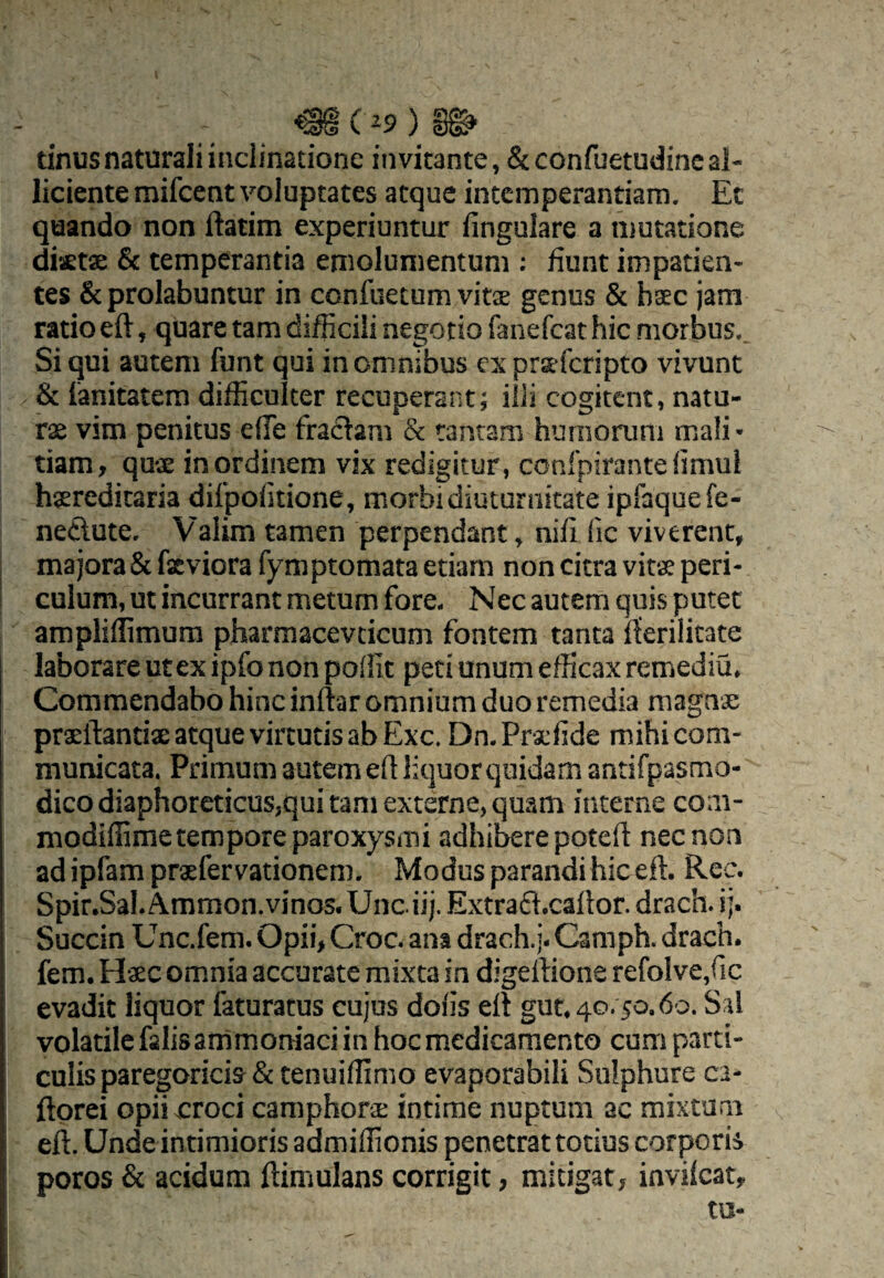 tinus naturali inclinatione invitante, Scconfuetudine al¬ liciente mifcent voluptates atque intemperantiam. Et quando non ilatim experiuntur fingulare a inutatione diaeta & temperantia emolumentum ; fiunt impatien¬ tes &prolabuntur in confuetum vitse genus & bsec jam ratio eft, quare tam difficili negotio fanefeat hic morbus.. Si qui autem funt qui in omnibus ex prteferipto vivunt & lanitatera difficulter recuperant; illi cogitent, natu- rse vim penitus ede fractam & tantam humorum mali¬ tiam, qux in ordinem vix redigitur, confpirante limul hsereditaria dilpofitione, morbi diuturnitate ipfaquefe- neClute. Valim tamen perpendant, nifi fic viverent, majora&fxviorafymptomata etiam noncitravitxperi- culum, ut incurrant metum fore- Nec autem quis putet ampliffimura pharmacevcicum fontem tanta fferilitate laborare ut ex ipfo non poffit peti unum efficax remediu. Commendabo hinc inftar omnium duo remedia magna: prsftantis atque virtutis ab Exc. Dn. Prxfide mihi com¬ municata. Primum autem ed liquor quidam antifpasmo- dicodiaphoreticus,qui tam externe, quam interne coni- modiffime tempore paroxysmi adhibere poteft nec non ad ipfam praefervationem. Modus parandi hic eft. Rec. Spir.Sal. A.mmon.vinas. Unciij. Extrad.caftor. drach. i;. Succin Unc.fem. Opii, Croc. ana drach.]. Camph. drach. fem. Hxc omnia accurate mixta ia digertione refolve.fic evadit liquor faturatus cujus dofis eft gut. 40.50.60. Sal volatile falisammoraaci in hocmedicamento cum parti¬ culis paregoricis & tenuiffimo evaporabili Sulphure ca- ftorei opii croci camphorae intime nuptum ac mixtum eft. Unde intimioris admiffionis penetrat totius corporis poros & acidum ftimulans corrigit, mitigat, invifeat, tu-