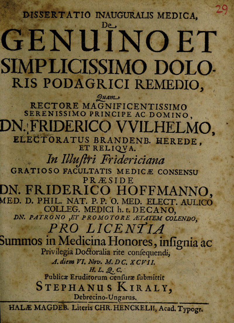 DISSERTATIO INAUGURALIS MEDICA, De_> SIMPLICISSIMO DOLO RIS PODAGRICI REMEDIO, Quam-* RECTORE MAGNIFICENTISSIMO SERENISSIMO PRINCIPE AC DOMINO DN..FRIDERICO VVILHELMO, ELEdTORATUS BRANDENB. HEREDE, ET RELIQVA. v* In llluJlH Fridericiana GRATIOSO FACULTATIS MEDICAS CONSENSU PRAESIDE DN. FRIDERICO HOFFMANNO, MED. D. PHIL. NAT. P. P. O. MED. ELECT. AULICO COLLEG. MEDICI h. t. DECANO, DN. PATRONO ,ET PRO MOTO RE sETATEM COLENDO, PRO LICENTIA summos in Medicina Honores, infignia ac Privilegia DodtoraLia rite confequendi, A. diem VI. Nov. M. D C. XCVII. Publicae Eruditorum cenfurae fubmittit Stephanus Kiraly, __ Debrecino-Ungarus* HALiE MAGDEB. Literis CHR.HENCKELI!, Acad. Typogr.