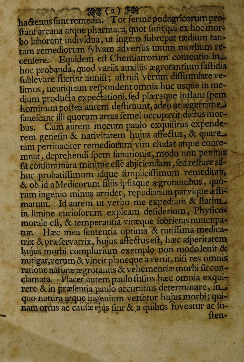 ha<ftenusfunt remedia. Tot ferme podagricorum pro* ftant arcana atque pharmaca, quot funtlqui ex hoc mor¬ bo laborant individua, ut ingens fubrepat tsdium tan¬ tam remediorum fylvam adverfus unum morbum re- cenfere. Equidem eft Chemiatrorum contentio ln^ hoc urobanda, ouod variis auxiliis asgrotantium faftidia fublevS?fuerint anniri-, aftnifi verumdiffimulareve¬ limus neutiquam refpondent omnia huc usque m me¬ dium produ&a expe&ationi, fed pleraque inflant ipem hominum poftea autem deftituunt, adeo ut a£gernme_> fanefcanc illi quorum artus femel occupavit didus mor¬ bus. Cum autem mecum paulo exquifitus expende¬ rem genefin Sc nativitatem hujus affe<ftus, & quare_> tam pertinaciter remediorum vim eludat atque conte¬ mnat, deprehendi Ipem limationis, modo non penitus fit coniummata minime efle abjiciendam, fed reflare ad¬ huc probatiffimum idque fimpliciffimum remediuih, & ob id a Medicorum filiis ipfisque aegrotantibus, quo¬ rum ingenio minus arridet, repudiatum parvique asm-, matum. Id autem ut verbo me expediam & ftatim_, in limine curioforum expleam defiderium, Phyficd- morale eft, & temperantia vimque fobrietas nuncupa¬ tur. Hasc mea fententia optima & tutiflima medica- trix &pradervatrix, hujus affeflus eft, hsc alperitatem hujus morbi complurium exemplo non modo lenit & mitigat,vqrum & vincit planeque avertit, nifi res omnis ratione natprs asgrotantis & vehementis morbi fit con¬ clamata. Placet autem paulo fufius hsc omnia exqui¬ rere & in prsfentia paulo accuratius determinare, in_j quo natura atque ingenium verfetur hujus morbi; qui-, nam ortus ac caufs ejus ftnt & a quibus foveatur ac fu- ften-