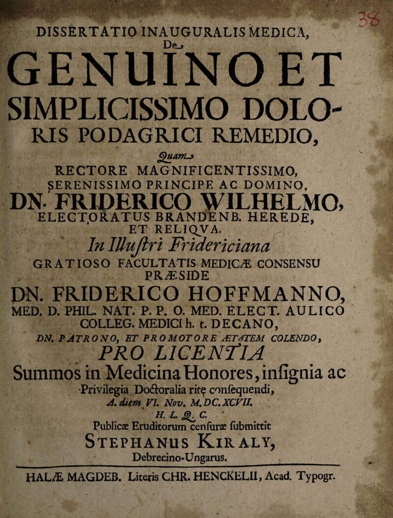 DISSERTATIO INAUGURALIS MEDICA, GENUINO ET SIMPLICISSIMO DOLO- RIS PODAGRICI REMEDIO, Quam-5 RECTORE MAGNIFICENTISSIMO, SERENISSIMO PRINCIPE AC DOMINO, DN. FRIDERICO WILHELMO, ELECTORATUS BRANDENB. HEREDE, ET RELIQVA. r In ITluJiri Fridericiana GRATIOSO FACULTATIS MEDICAL CONSENSU P R JE S ID E DN. FRIDERICO HOFFMANNO, MED. D. PHIL. NAT. P. P. O. MED. ELECT. AULICO COLLEG. MEDICI h. t. DECANO, DN. PATRONO, ET PROMOTORE /ETSTEM COLENDO, PRO LICENTIA Summos in Medicina Honores, infignia ac •Privilegia Do&oralia rit^ confequendi, A.diem VI. Nov. M.DC.XCVU. ' V h. L. ^ C. ■ Publicae Eruditorum cenfurae lubmittit Stephanus Kiraly, Debrecino-Ungarus. ._ HALAL MAGDEB. Literis CHR. HENCKELII, Acad. Typogr.