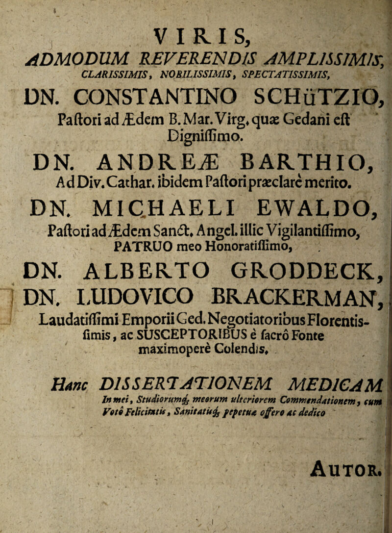 J V I RI S, ADMODUM REVERENDIS AMPLISSIMIS, CLARISSIMIS, NOBILISSIMIS, SPECTATISSIMIS, DN. CONSTANTINO SCHuTZIO, Paftori ad ^ dem B.Mar.Virg.quae Gedarii eft Digniflimo. DN. ANDRE^E BARTHIO, A d Di v. Cathar. ibidem Paftori praeclare merito. DN. MICHAELI EWALDOj Paftori ad /Edcm Sandt, Angel. illic Vigilantiflimo, PATRUO meo Honoratiffimo, DN. ALBERTO GRODDECK, DN. I.UDOVICO BRACKERMAN,: Laudatiflimi EmporiiGed.NegotiatoribusFIorentis- fimis, ac SUSCEPTORIBUS e facro Fonte maximopere Colendis. Hanc DISSERTATIONEM MEDICAM In mei, Studiorum% meorum ulteriorem Commendationem, eum Voto Felicitati*, Sanitatis % fepetua offero ac dedico Autor. ' V' . • /