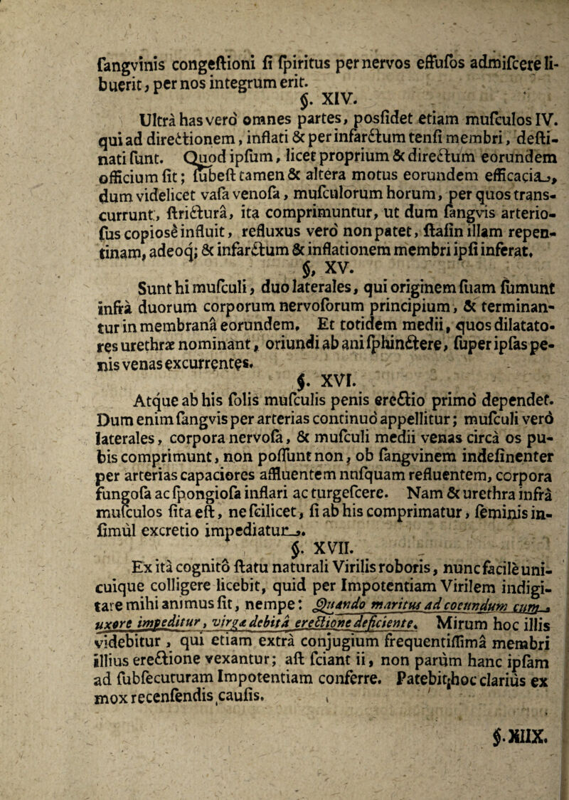 fangvinis congeftioni fi fpiritus per nervos effufos admifcereli- b uerit; per nos integrum erit. XIV. V Ultra has vero omnes partes, posfidet etiam mufculos IV. qui ad directionem, inflati & perinfar£tum tenfi membri, defti- nati funt. Quod ipfum, licet proprium & direCtum eorundem officium fit; lubeffc tamen & altera motus eorundem efficacia^, dum videlicet vafa venofa, mufculorum horum, per quos trans¬ currunt:, ftri&ura, ita comprimuntur, ut dum fangvis arterio- fus copiosi influit, refluxus vero non patet, ftafin illam repen¬ tinam, adeoq; & infar&um & inflationem membri ipfi inferat, $, XV. Sunt hi mufculi, duo laterales, qui originem fiiam fumunt infra duorum corporum nervoforum principium , & terminan¬ tur in membrani eorundem. Et totidem medii, quos dilatato¬ res urethrae nominant, oriundi ab ani fphinftere, fuper ipfas pe¬ nis venas excurrentes, f XVI. Atque ab his foli$ mufculis penis ereftio primo dependet. Dum enim fangvis per arterias continuo appellitur; mufculi verd laterales, corpora nervofa, 8c mufculi medii venas circa os pu¬ bis comprimunt, non pofluntnonj ob fangvinem indefinenter per arterias capaciores affluentem nnfquam refluentem, corpora fungofe ac fpongiofa inflari ac turgefeere. Nam & urethra infra mulculos fitaeft, nefeilicet, fi ab his comprimatur, feminis in- fimul excretio impediatur^. / ; $. xvii. : Ex ita cognito ftatu naturali Virilis roboris, nunc facile uni¬ cuique colligere licebit, quid per Impotentiam Virilem indigi- tare mihi animus fit, nempe: &ndndo maritus ad coeundum cun^ uxore impeditur, virdebita erettione deficiente* Mirum hoc illis videbitur , qui etiam extra conjugium frequentiflima membri illius ere&ione vexantur; afl friant ii, non parum hanc ipfam ad fubfecuturam Impotentiam conferre. Patebiqhoc clarius ex moxrecenfendis caufis. ,