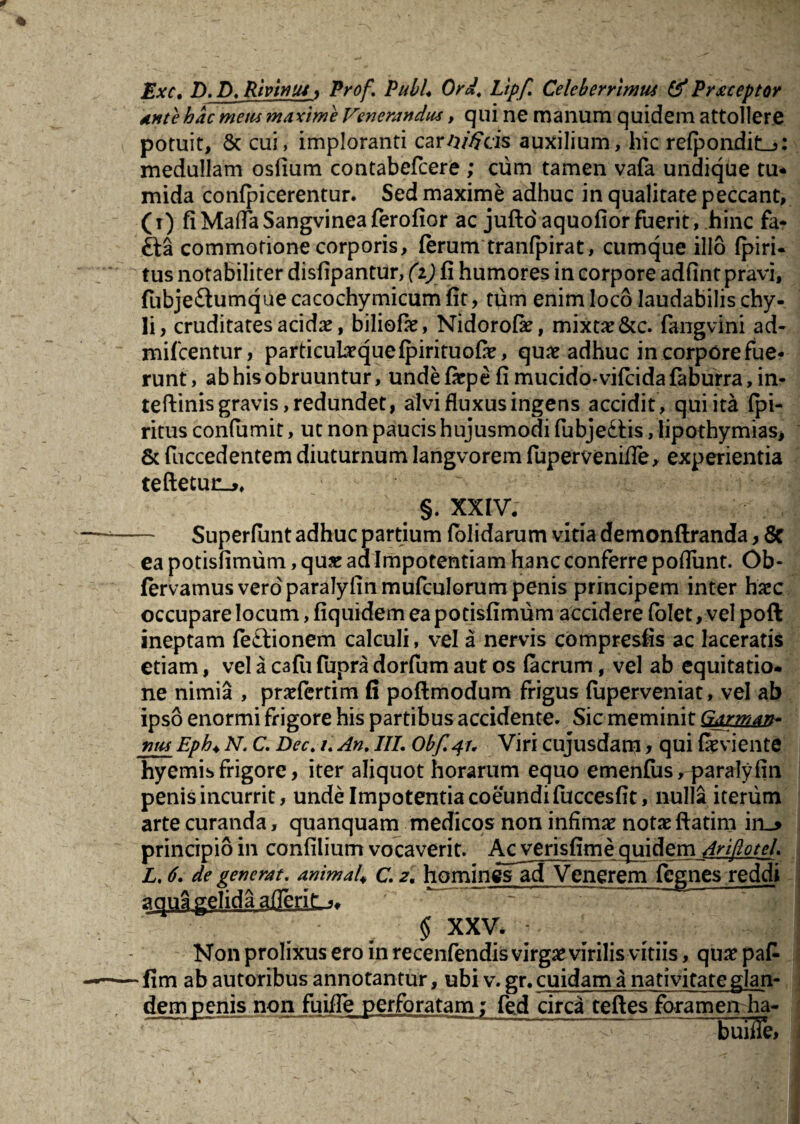 Exc, D, D, Rivintu, Prof. PubL Ord, Lipf. Celeberrimum & Praeceptor ante hac metu maxime Venerandum, qui ne manum quidem attollere potuit, & cui, imploranti carWcis auxilium, hic refpondit^: medullam osfium contabefcere ; cum tamen vafa undique tu* mida confpicerentur. Sed maxime adhuc in qualitate peccant, (i) fiMafTaSangvineaferofior ac jufto'aquofiorfuerit, hinc fa- £ia commotione corporis, ferum tranfpirat, cumque illo fpiri- tus notabiliter disfipantur, (i) fi humores in corpore adfint pravi, fubje£himque cacochymicum fit, tum enim loco laudabilis chy¬ li, cruditates acidae, biliofae, Nidorofas, mixtae &c. fangvini ad- mifcentur, particubequefpirituofae, quae adhuc in corpore fue¬ runt, ab his obruuntur, unde faep e fi mucido* vifcidafaburra, in- teftinis gravis, redundet, alvi fluxus ingens accidit, qui ita fpi- ritus confumit, ut non paucis hujusmodi fubjedfis, lipothymias* & fuccedentem diuturnum langvorem fuperveniffe, experientia teftetun^. §. XXIV. Superfunt adhuc partium folidarum vitia demonftranda, 8t ea potisfimum, quas ad Impotentiam hanc conferre poflunt. Ob- fervamus vero paralyfinmufculorum penis principem inter haec occupare locum, fiquidem ea potisfimum accidere (olet, vel poft ineptam feftionem calculi, vel a nervis compresfis ac laceratis etiam, vel a cafu fupra dorfum aut os facrum, vel ab equitatio¬ ne nimia , pnefertim fi poftmodum frigus fuperveniat, vel ab ipso enormi frigore his partibus accidente. Sic meminit Garman- num_Eph♦ N. C. Dec. i. An. III. Obf.41. Viri cujusdatn, qui fasviente hyemis frigore, iter aliquot horarum equo emenfus, paralyfin penis incurrit, unde Impotentia coeundi fuccesfit, nulla iterum arte curanda, quanquam medicos non infimas notas ftatim in_> principio in confllium vocaverit. Acverisfim e quidem Arijlotel. L, 6. de generat. animal\ c 2. hominesTcTvenerem fegnes reddi aqua gelida afleriL^ § XXV. Non prolixus ero in recenfendis virgas virilis vitiis, quas pa£ •fim ab autoribus annotantur, ubi v. gr. cuidam a nativitate glan- dem penis non fuifle perforatam: fed circa teftes foramen ha- - ---