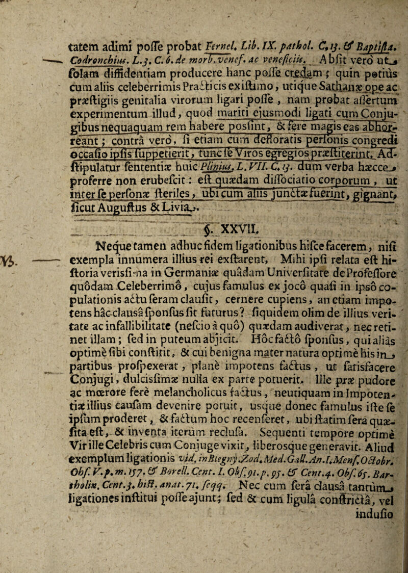 tatem adimi pofTe probat Ternel. Lib. IX. patboL Cfij. tf Baptifa* Codrojuhius. L.3. C. 6.de morV.vcnef\ ac veneficii*. A bfit vero ut_* folam diffidentiam producere hanc polfe. ; quin potius cum aliis celeberrimis Praiticis exiftuno, utique Sathanx ope ae pneftigiis genitalia virorum ligari pofle , nam probat afiertum experimentum illud, quod mariti ejusmodi ligati eumConju- gibus neauaauam rem habere posfint, 6: fere ma^iseas abhoTr ream; contra vero, fi etiam cum defio'ratis“perlonis congredi occalxolpTis (uppenent, tuncle Viros egregiosjr^ftitenntrAdh ftipuiatur fententix huic Plmus\L~VlL Cu. dum verba hxcce^j proferre non erubefcit: eit quaedam difiociatio corporum , ut inter fenerfonag fteriles, ubi cum aliis luncixluerint, gignant, licut Auguftus gcLivia^. Nequetamen adhuc fidem ligationibus hifce facerem, nifi exempla innumera illius rei exfrarent, Mihi ipfi relata eft hi- ftoriaverisfima in Germani# quadam Univerfitate deProfeiTore quodam Celeberrimo, cujus famulus ex joco quafi in ipso co¬ pulationis aduferamclaufit, cernere cupiens, anetiam impo¬ tens hac clausa fponfus fit futurus ? fiquidem olim de illius veri¬ tate ac infallibilitate (nefeioaquo) quaedam audiverat, nec reti¬ net illam; fedin puteum abjicit/ Hocfacto fponfus, qui alias optime fibi conftitit, 8t cui benigna mater natura optime hisiri_, partibus protexerat, plane impotens fadus, ut farisfacere Conjugi, dulcisfim# nulla ex parte potuerit. Ille px£ pudore 3C moerore fere melancholicus fadus, neutiquam in Impoten¬ tiae illius eaufam devenire potuit, usque donec famulus ifiefe ipfum proderet, & fadum hoc recenferet, ubi llatim fera qu#- fitaeft , & inventa iterum recJufa, Sequenti tempore optime Vir ille Celebris cum Conjuge vixit , liberosque generavit. Aliud exemplum ligationis vU. inBiegnyJZod.Med.Gall.An.UMcnfOclobr, Obf. V.p. m. 137. & Borell. Cent. I. Obf. pi.p, pj. & Cent.f. Obf.ff. Bar- tholin. Cent. 3. bili, an at. 71. feqq.A Nec cum fera dausa tantumu ligationes inftitui pofieajunt ; fed & cum ligula conffrida, vel indufio
