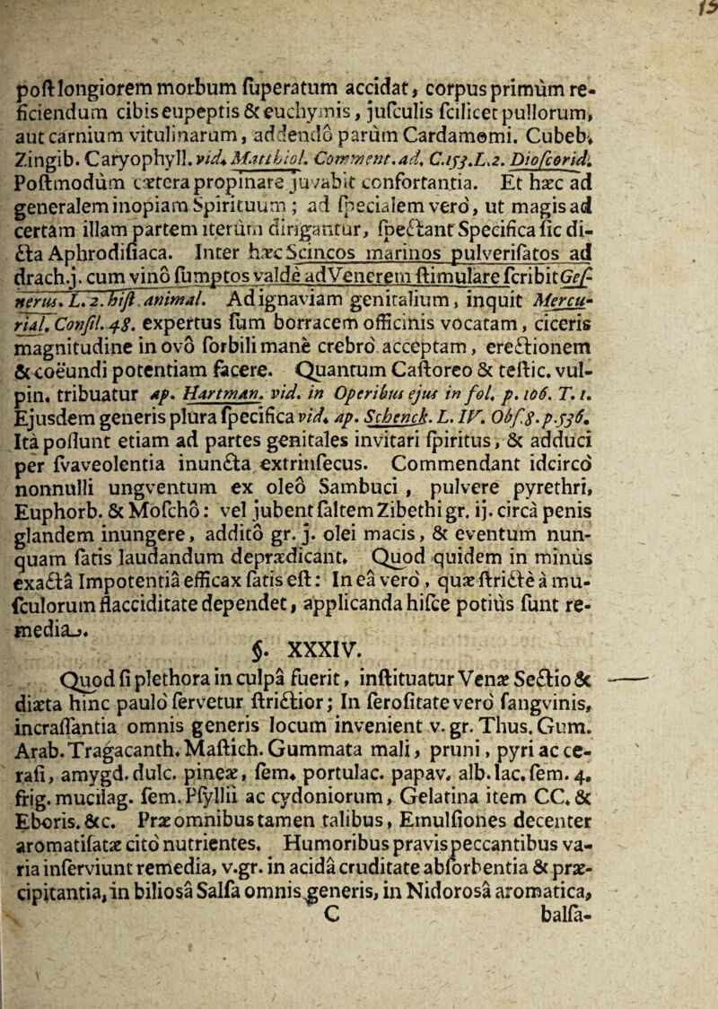 poftlongiorem morbum (uperatum accidat, corpus primum re¬ ficiendum cibiseupeptis&euchymis, jufculis fcilicetpullorum, aut carnium vitulinarum, addendo parum Cardamemi. Cubebv Zingib. Caryophyll. vid* Mattii oL Corrivent.ad, C,ijj.L.2. Dtofcorid. Poftmodum cetera propinare juvabit confortantia. Et haec ad generalem inopiam Spirituum; ad (pedalem vero', ut magis ad certam illam partem iterum dirigantur, (pedtam Specifica fic di- £la Aphrodifiaca. Inter haecScincos marinos pulverifatos ad drach.j. cum vino famptos valde adVenerem ftimulare fcribitGW^ nerus. L.2Jvft,animal. Adignaviam genitalium, inquit Mercu- rUl. Confil.48. expertus fum borracem officinis vocatam, deeris magnitudine in ovo forbilimane crebro' acceptam, ereftionem & coeundi potentiam facere. Quantum Caftoreo & teftic. vul- pin. tribuatur Ap. HartmAn. vid. in Operibus ejus in fol, p.106. T.i. Ejusdem generis plura fpecifica vid* ap. Schend. L. IK Obf.g.p.tfti* Itapofiunt etiam ad partes genitales invitari (piritus, & adduci per fvaveolentia inundta extrinfecus. Commendant idcirco nonnulli ungventum ex oleo Sambuci, pulvere pyrethri, Euphorb. & Mofcho: vel jubent faltemZibethigr. ij. circa penis glandem inungere, addito gr. j. olei macis, & eventum nun¬ quam fatis laudandum deprxdicant. Quod quidem in minus exadia Impotentia efficax fatis eft: In ea vero', quae ftrifte a mu* fculorumflacciditatedependet, applicandahi(ce potius funt re- media^. $. XXXIV. Quod fi plethora in culpa fuerit, inftituatur Venae Se£tio& diaeta hinc paulo fervetur ftriftior; In (erofitatevero fangvinis, incraflantia omnis generis locum invenient v. gr. Thus. Gum. Arab.TragacanthaMaftich.Gummata mali, pruni, pyriacce- rafi, amygd.dulc. pineae, (em4 portulae, papav. alb.lac.fem.4. frig.mucilag. fem.Pfyllii ac Cydoniorum, Gelatina item CC.& Eboris.&c. Prae omnibus tamen talibus, Einulfiones decenter aromatifatae cito nutrientes. Humoribus pravispeccantibus va¬ ria inferviunt remedia, v.gr. in acida cruditate abforbentia & prae¬ cipitantia, in biliosa Salfa omnis generis, in Nidorosa aromatica, C balla-