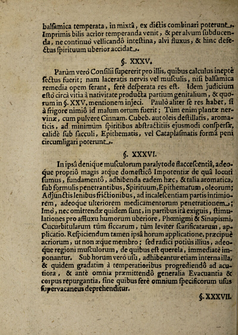 balfamica temperata, in mixta, ex diftis combinari poteruntj. Imprimis bilis acrior temperanda venit, & per alvum fubducen- da, ne continuo vellicando inteftina, alvi fluxus, & hinc defe- ftus fpirituum uberior accidat-». $. XXXV, Parum vero Confilii fupererit pro illis, quibus calculus inepte fe£tus fuerit; nam laceratis nervis vel mufculis, nifi balfamica remedia opem ferant, ferfc defperata res eft. Idem judicium efto circa vitia a nativitate produfta partium genitalium, & quo¬ rum in §. XXV* mentionem injeci. Paulo aliter fe res habet, fi a frigore nimio id malum ortum fuerit; Tum enim plantae ner¬ vinae, cum pulvere Cinnam. Cubeb. aut oleis deftillatis, aroma¬ ticis, ad minimum fpiritibus abftra&itiis ejusmodi confperflr, calide fub facculi. Epithematis, vel Cataplafmatis forma peni circumligari poterunt-». $. XXXV!. _ ' In ipsa denique mufculorum paralytode flaccefcentia, a deo¬ que proprio magis atque domeftico Impotentiae de qua locuti (unius, fundamento, adhibenda eadem haec, & talia aromatica, fub formulis penetrantibus, Spirituum,Epithematum, oleorum; Adjun&is lenibus friftionibus, ad incalefcentiam partis intimio¬ rem, adeoque ulteriorem medicamentorum penetrationem-»; Imo, nec omittendae quidem fiint > in partibus itk exiguis, ftimu- lationes pro affluxu humorum uberiore, Phcenigmi & Sinapismi, Cucurbitularum tum ficcarum, tum leviter fcarificatarum, ap¬ plicatio. Refpiciendum tamen ipsa horum applicatione, praecipue acriorum, ut non aeque membro; fed radici potius illius, adeo¬ que regioni mufculorum, de quibus eft querela, immediate im¬ ponantur* Sub horum vero ufu, adhibeantur etiam interna illa, & quidem gradatim 3 temperatioribus progrediendo ad acu¬ tiora , & ante omnia praemittendo generalia Evacuantia 8c coipus repurgantia, fine quibus fere omnium fpeeificorum ufus fopervacaneus deprehenditur* §. XXXVII.