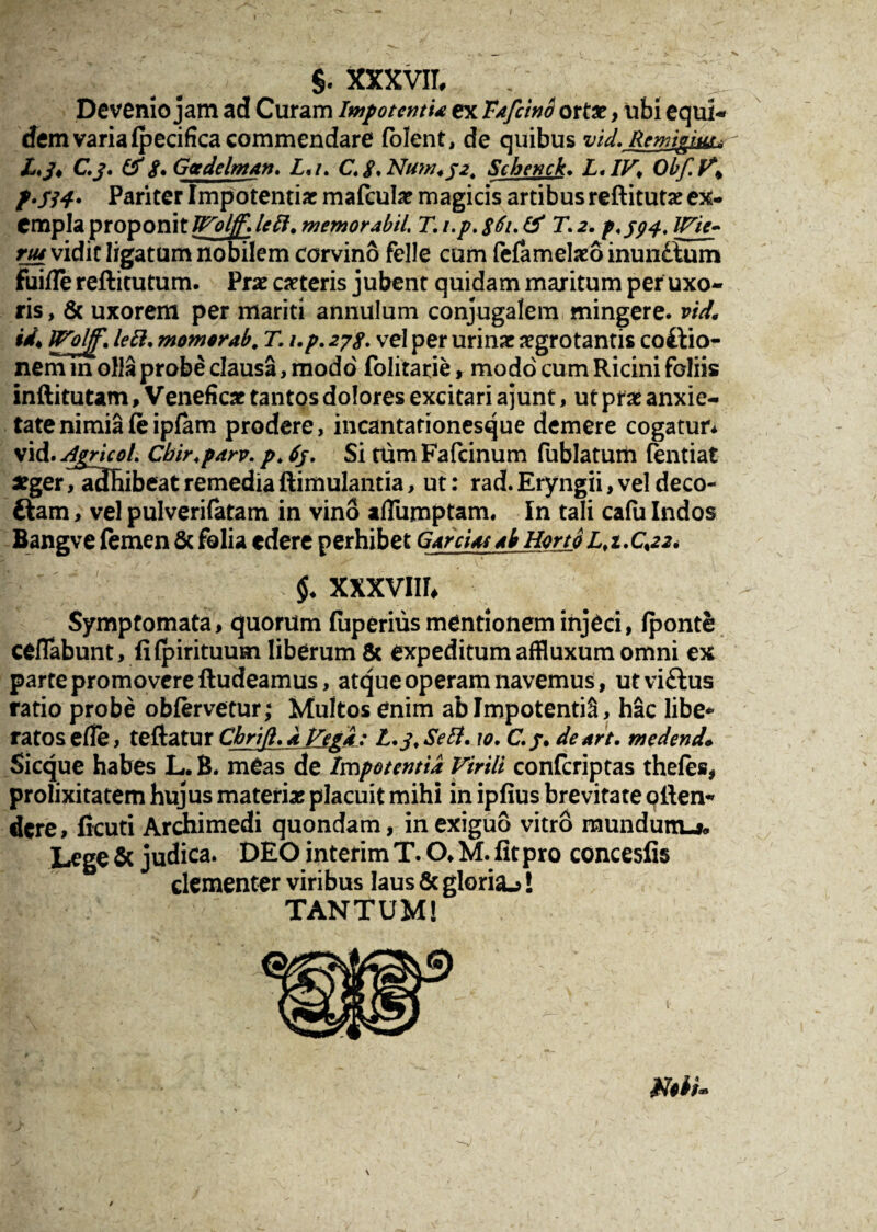 Devenio jam ad Curam Impotentia ex Tafcino ortae, ubi equi¬ dem varia (pecifica commendare folent, de quibus vid. Remigium - X,/, C.j\ (f 8* Gcedelman. L,i. C. j\ Nuw* 3 2. Schenck. L, IV, Obf.V* f.j34* Pariter Impotentiae mafculae magicis artibus reftitutae ex¬ empla proponit JVoljf» bft* memor abii T. i.p. 861. & T. 2. p.394. iri e- nu vidit ligatum nobilem corvino felle cum fefamekeo inundlum fuifle reftitutum. Prae ceteris jubent quidam maritum per uxo¬ ris , & uxorem per mariti annulum conjugalem mingere, vid, id* Wolff. leEl. momorab. T. i.p. 2/8. vel per urinar aegrotantis coitio¬ nem in olla probe clausa, modo' folitatie, modo cum Ricini foliis inftitutam, Veneficar tantos dolores excitari a junt, ut prae anxie¬ tate nimiafeipfam prodere, incantationesque demere cogatur* vid. dgricoL Cbir.parv. p, 63. Si tum Fafcinum fublatum fentiat aeger, adhibeat remedia ftimulantia, ut: rad. Eryngii, vel deco- ftam, vel pulverilatam in vino a/Tumptam, In tali cafu Indos Bangve femen & folia edere perhibet GArci as Ab Horto l,i.C%22* $♦ XXXVIII* Symptomata, quorum fuperius mentionem injeci, Ipontfc cefTabunt, fifpirituum liberum 8c expeditumaffluxumomni ex parte promovere fludeamus, atque operam navemus, ut viftus ratio probe obfervetur; Multos enim ab ImpotentiS, hac libe¬ ratos efle, teftatur Cbrifl. A Vegd: L. 3, Se Et. 10. C.3. denrt. medend• Sicque habes L. B. meas de Impotentia Virili conferiptas thefes, prolixitatem hujus materiar placuit mihi in ipfius brevitate ofien- «fere, ficuti Archimedi quondam, in exiguo vitro mundum-*. Lege & judica. DEO interim T. O, M. fit pro concesfis dementer viribus laus & gloria^! TANTUM! \