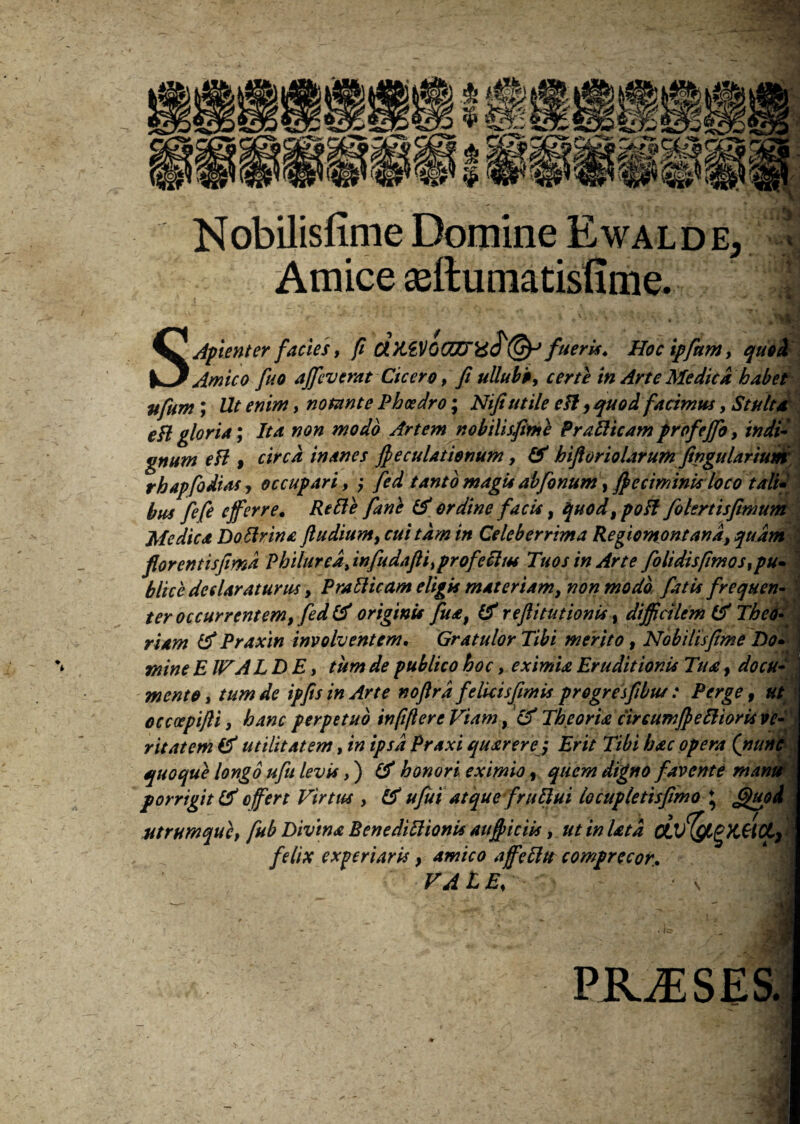Nobilisfime Domine Ewalde, Amice aeftumatisfime.. 4 S.Afienter facies, fi fueris. Hocipfum, quod Amico fuo affeverat Cicero, fi ullubb, certe in Arte Medica habet • r» / I • I f • __ '» • ' T ' ufum; , notante Phcedro; Nifiutile cH, quod facimus, Stulta eH gloria; Ita non modo Artem nobilisfime Pr allicam frofejfio, in dii gnum eH , inanes fieculatienum, (A hifioriolarum fingularium rhapfodias? occupari, ? fed tanto magisabfonum, fi>criminis loco tali* bus fefe efferre. Refte fani (A ordine facit, quod,poH folertisfimum ut* Air * rinFlvint. (ludium* cui tam in Celeberrima Reoiomontand. studm ■ yll£ Jb(t* J.xli'**' jitrfi' w wr lAtrtir j tu* j tjrtui* j W J u J %/i.ur l IJJtr/tll rfl ■ Medica Doftrina fludium, cui tam in Celeberrima Regiomontand? quam florentisfimd Philured> infudafli>profechts Tuos in Arte folidisfimos ,pu» LK*>> AnrlAtuvfijc PrAdiram yyiAtPriAryt mnvt mn/tn Cstu fvpnupvt_ blice declaraturus, PraHicam eligis materiam, non modo fatis frequen¬ ter occurrentem, fed (A originis fua, (A reftitutionis, difficilem & Theo¬ riam A Praxin involventem. Gratulor Tibi merito, Nobilisfime Do» mine EIFA LD E, tum de publico hoc, eximia Eruditionis Tua? docu¬ mento, tum de ipfisinArte noftrd felicisfimis progresfibut: Perge, ut occcepijli, hanc perpetuo infiftere Viam, £f Theoria circumfieftioris ve¬ ritatem (A utilitatem, in ipsa Praxi qu arere; Erit Tibi hac opera (nunc quoque longo ufu levis,) (A honori eximio ?. quem digno favente mani* _ Is,:4* JU? 41 fili A + Si4in fvnFliii ♦ fafjA V V*J v* vw ) y V wvffVf ^ J wvr **w*»ww*v porrigit (A offert Virtus , fA ufiui atque frufiui locupletisfimo ♦ Gfispi\ utrumque, fub Divina BenediHionis aufiiciis, ut in lata OLvfygKttCL) felix experiaris, amico affctttt comprecor. V A t E% ' PRAESES.