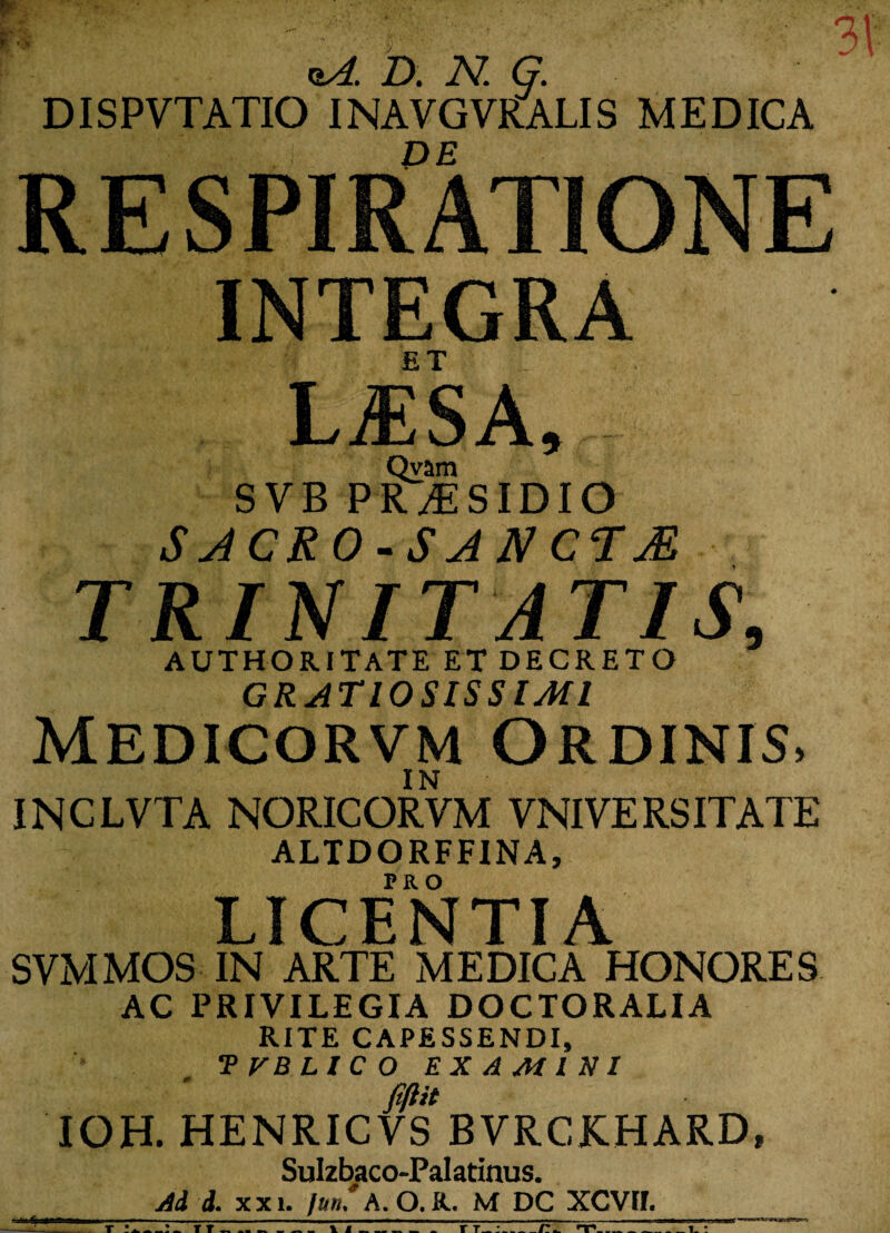 te  r' - ' ' 31 D. N. G. DISPVTATIO INAVGVRALIS MEDICA RESPIRATIONE INTEGRA ET LiESA* Qvam SVB PRAESIDIO SACEO-SANCTA TRINITATIS, AUTHORITATE ET DECRETO GRATIOSISSIMI Medicorvm Ordinis, INCLVTA NORICORYM YNIVERSITATE ALTDORFFINA, LICENTIA SVMMOS IN ARTE MEDICA HONORES AC PRIVILEGIA DOCTORALIA RITE CAPESSENDI, TVBLICO EXAMINI m IOH. HENRICVS BVRCKHARD, Sulzbaco-Palatinus. Ad i. xxi. jun. A. O. R. M DC XCVII. _