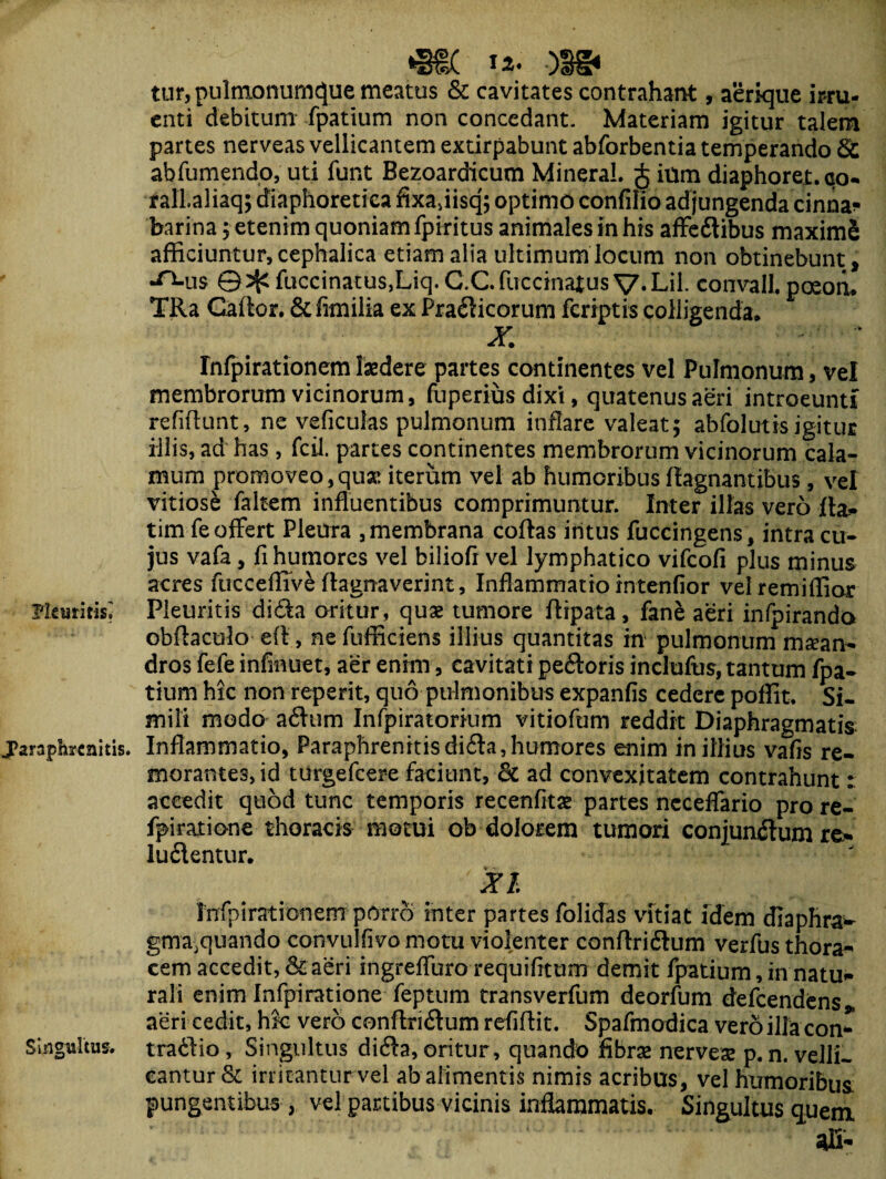 *§€( ■)!§< tur,pulfnonumc}ue meatus & cavitates contrahant, aerique irru¬ enti debitum fpatium non concedant. Materiam igitur talem partes nerveas vellicantem extirpabunt abfbrbentia temperando Sc abfumendo, uti funt Bezoardicum MineraL § ium diaphoret.co- falLaliaq; diaphoretica fixadisq; optimo confilio adjungenda cinna* barina 5 etenim quoniam fpiritus animales in his afFedibus maximS afficiuntur, cephalica etiam alia ultimum locum non obtinebunt, ■^-us © ^ fuccinatus,Liq. C.C fuccinatus V* Lil. convalL poeon. TRa Gaflor. &fimilk ex Pradicorum fcriptis colligenda* X. Infpirationem laedere partes continentes vel Pulmonum, vel membrorum vicinorum, fuperius dixi, quatenus aeri introeunti refiflunt, ne veficulas pulmonum inflare valeat; abfolutts igitur illis, ad has, fcii. partes continentes membrorum vicinorum cala¬ mum promoveo,qua: iterum vel ab humoribus flagnantibus, vel vitiose faltem influentibus comprimuntur. Inter illas vero fla* tim fe offert Pleura , membrana coftas intus fuccingens, intra cu¬ jus vafa, fi humores vel biliofi vel lymphatico vifcofi plus minus acres fucceffive flagnaverint. Inflammatio intenfior velremiffior Pleuritis; Pleuritis dida oritur, quae tumore flipata, fane aeri infpiranda obflaculo efl, ne fufficiens illius quantitas in pulmonum maean¬ dros fefe infmuet, aer enim, cavitati pedoris inclufus, tantum fpa- tium hic non reperit, quo pulmonibus expanfis cedere poffit. Si¬ mili modo adum Infpiratorium vitiofum reddit Diaphragmatis j?arapbrenitis. Inflammatio, Paraphrenitisdida, humores enim in illius vafis re- morantes,id turgefcere faciunt, oC ad convexitatem contrahunt: accedit quod tunc temporis recenfitae partes ncceflario pro re- fpiratione thoracis motui ob dolorem tumori conjundum re¬ ludentur. XI Infpirationem-porro inter partes folidas vitiat idem diaphra- gma,quando convuifivo motu violenter conflridum verfus thora¬ cem accedit, & aeri ingrefliiro requifitum demit fpatium, in natu¬ rali enim Infpiratione feptum transverfum deorfum defcendens» aeri cedit, hfc vero conflridum refiflit. Spafmodica vero illa con* Singultus, tradio, Singultus dida, oritur, quando fibrae nervese p. n. velli- cantur & irritantur vel ab alimentis nimis acribus, vel humoribus pungentibus, vel partibus vicinis inflammatis. Singultus quem