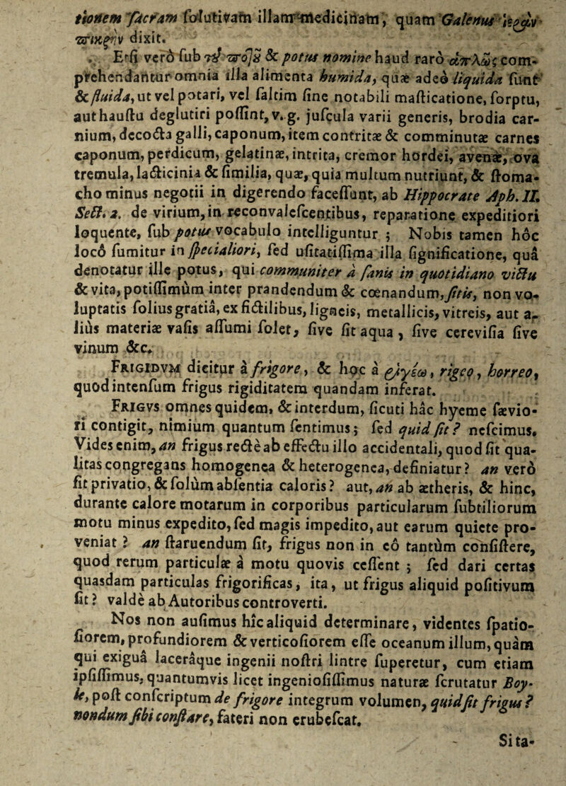 ttonem facram folutitfain illam^edicinam, quam Galenus 'srM%?}v dixit. E^fi vero fub n} 7xro]s & potus nomine haud raro coitu prehendantur omnia illa alimenta humida> quae adeo liquida funt & fluida, ut vel potari, vel faltim fine notabili maflicatione, forptu, authauftu deglutiri poflint,v.g. jufcula varii generis, brodia car¬ nium, decola galli, caponum, item contritae & comminutae carnes caponum, perdicum, gelatinae, intrita, cremor hordei, avenae, ova tremula, la&icinia & fimilia, quae, quia multum nutriunt, & ftoma- cho minus negotii in digerendo faceffunt, ab Hippocrate Avh.lL Sett. 2, de virium,in reconvaiefcentibus, reparatione expeditiori loquente, fub potus vocabulo intclliguntur 5 Nobis tamen hoc loco fumitur infitialiori, fed ufitatifiima illa fignificatione, qua denotatur ille potus, qui communiter d fanis in quotidiano vidtu & vita, potiffimum inter prandendum & coenandum,^fr£, non vo¬ luptatis folius gratia, ex fictilibus, ligneis, metallicis, vitreis, aut a. lius materiae vafis affumi folet, five fit aqua, five cerevifia five vinum &c* Frigidvm dicitur lfrigore, & hoc a tfyea, rigeo, horreo^ quodintenfum frigus rigiditatem quandam inferat. Frigvs omnes quidem, & interdum, ficuti hac hyeme faevio- ri contigit, nimium quantum fentimus; fed quid (it? nefeimus* Vides enim, an frigus re&e ab effedlu illo accidentali, quod fit qua¬ litas congregans homogenca & heterogenea, definiatur? an vero fit privatio, & folutn ablentia caloris? aut,^« ab aetheris, & hinc, durante calore motarum in corporibus particularum fubtiliorum motu minus expedito, fed magis impedito, aut earum quiete pro¬ veniat ? an ftaruendum fit, frigus non in c6 tantum ccnfiflere, quod rerum particulae a motu quovis ceflent ; fed dari certas quasdam particulas frigorificas, ita, ut frigus aliquid pofitivum fit? valde ab Autoribuscontroverti. Nos non aufimus hic aliquid determinare, videntes fpatio- fiorem, profundiorem &verticofiorem effe oceanum illum, quam qui exigua laceraque ingenii noftri lintre fuperetur, cum etiam ipfiffimus, quantumvis licet ingeniofiffimus naturae ferutatur Boy- ky pofl confcriptum de frigore integrum volumen, quid fit frigus? nondum fibiconfiare, htsri non erubefeat. - Sita-