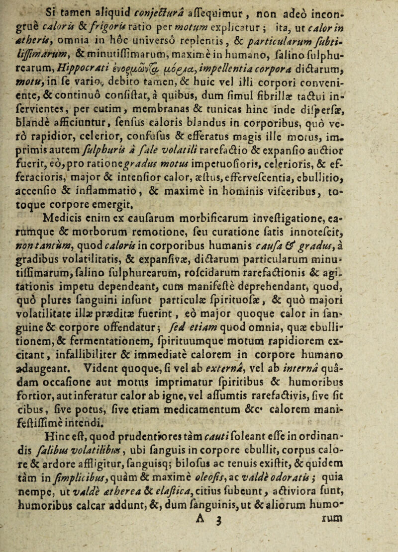 Si tamen aliquid conjeftura aflequimur , non adeo incon¬ grue caloris & frigoris ratio per motum explicatur ; ita, ut calor in atberia, omnia in hoc universo replentis, & particularum fubti- lifpmarum, & minutiffimarum, maxime in humano, falino fulphu- rearum,Hippocrati evo^covfy impellentiacorpora di&arum, motu, in fe varior, debito tamen, <8c huic vel illi corpori conveni¬ ente, & continuo confiftat, a quibus, dum fimul fibrillae tattui in- fervientes, per cutim, membranas & tunicas hinc inde difperfar, blande afficiuntur, fenfus caloris blandus in corporibus, quo ve¬ ro rapidior, celerior, confufus & efferatus magis ille morus, im¬ primis autem fulpburis a fale volatili rarefa&io & expanfio au&ior fuerit, eo,pro vauonsgradiu motus impctuofioris, celerioris, & ef- feracioris, major & intenfior calor, aefius,effervefcentia, ebullitio, accenfio & inflammatio, & maxime in hominis vifceribus, to¬ toque corpore emergit, Medicis enim ex caufarum morbificarum invefligatione, ca- rumque & morborum remotione, feu curatione fatis innotefcit, non tantum, quod caloris in corporibus humanis caufatf gradus, a gradibus volatilitatis, & expanfivae, dicarum particularum minu¬ tiffimarum, falino fulphurearum, rofcidarum rarcfa&ionis Sc agL tationis impetu dependeant, cum manifefle deprehendant, quod, quo plurcs fanguini infunt particulae fpirituofae, & quo majori volatiiitate ili*praeditae fuerint, eo major quoque calor in (an¬ guine & corpore offendatur 5 fed etiam quod omnia, quae ebulli¬ tionem, & fermcntationem, fpirituumque motum rapidiorem ex¬ citant, infallibiliter & immediate calorem in corpore humano SKlaugeant. Vident quoque, fi vel ab externa, vel ab interna qua¬ dam occafione aut motus imprimatur fpiritibus Sc humoribus fortior, aut inferatur calor ab igne, vel affumtis rarefa&ivis, five fit cibus, five potus, five etiam medicamentum &c» calorem mani- feftiffime intendi. Hinc eft, quod prudentjores tam cauti foleant effc in ordinan¬ dis fahbus volatilibus, ubi fanguis in corpore ebullit, corpus calo¬ re & ardore affligitur, fanguisq; bilofus ac tenuis exiflit, Sc quidem tam in j(impii cibus, quam & maxime ole ops, ac valde odoratis; quia nempe, ut valde atberea Sc elaftica, citius fubeunt, a&iviora funt, humoribus calcar addunt, Sc, dum (anguinis, ut Sc aliorum humo-