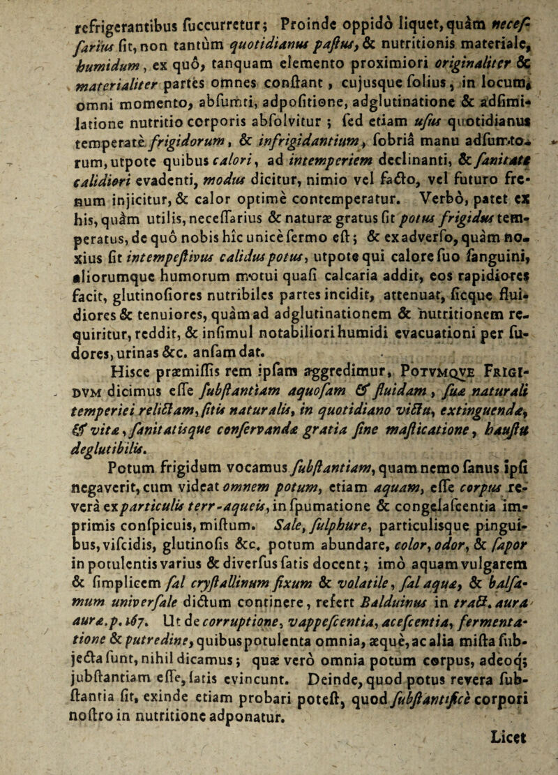 refrigerantibus fuccurretur; Proinde oppido liquet, qu^m necefi fartus fit, non tantum quotidianus paflus,tk nutritionis materiale, humidum, ex quo, tanquam elemento proximiori originaliter & materialiter partes omnes conflant, cujusque folius, in locum* omni momento, abfumti, adpofitione, adglutinatione & adfimU latione nutritio corporis abfolvitur ; fed etiam uflis quotidianus temperate.frigidorum, & infrigidantium, fobria manu adfutr.to* rum,utpote quibus calori, ad intemperiem declinanti, & fani tat i calidiori evadenti, modus dicitur, nimio vel fa&o, vel futuro fre¬ num injicitur, & calor optime contemperatur. Verbo, patet CX his, qulm utilis, neceflarius & naturae gratus fit potus frigidus tem¬ peratus, de quo nobis hic unicefermo eft; & exadverfo, quam no¬ xius fit intempeftivus caliduspotus, utpote qui calore fuo fanguini, •Iiorumquc humorum ir/otui quafi calcaria addit, eos rapidiores facit, glutinofiores nutribiles partes incidit, attenuat, ficque flui¬ diores & tenuiores, quam ad adglutinationcm & 'nutritionem re¬ quiritur, reddit, & infimul notabiliorihumidi evacuationi per fu- doreS) urinas &c. anfam dat. Hisce praemiflis rem ipfam aggredimur, Potvmqve Frigi- , dvm dicimus e fle fubftantiam aquofam & fluidam , fua naturali temperiei relittam,fttis natur alis, in quotidiano vitta, extinguenda, & vita, fanit at is que confervanda gratia fine maflicatione, bauflit deglutibilis. Potum frigidum voc&mus fubftantiam, quam nemo fanus ipfi negaverit, cum videat omnem potum, etiam aquam, cfle corpus re¬ vera ex particulis terr-aqueis, in fpumatione & congdafcentia im¬ primis confpicuis, miftum. Sale, fulphure, particulisque pingui¬ bus, vifeidis, glutinofis &c. potum abundarz, color, odor, 6>c fapor in potulentis varius & diverfus fatis docent; imo aquam vulgarem & fimplieem fal cryflallinam fixum & volatile, fal aqua, & balfa* mum univerfale di&um continere, refert Balduinus in tratt.aura* aura.p. ^7. Ut de corruptione, vappeflentia, acefcentia, fermenta- ttone Ik putredine, quibus potulenta omnia, aeque, ac alia miftafub- jedla funt, nihil dicamus; quae vero omnia potum corpus, adeoq; jubftantiam efle, latis evincunt. Deinde, quod potus revera fub- ftantia fit, exinde etiam probari poteft, quod fubftantifice corpori noflroin nutritioncadponatur. Licet