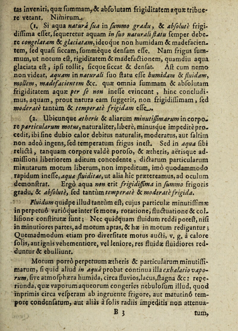 tas Inveniri, qusefummaov& abfolutam frigiditatem aquae tribue- re vetant, Nihiirurru (i, Si aqua natura fua in fummo gradu, & abfolute frigi- dilfima effer, fequeretur aquam in fuo naturaliflatu femper debe¬ re congelatam & glaciatam, ideo que non humidam & madefacien¬ tem, fed quali ficcam,fummeque denfam effe. Nam frigus fum- mum,ut notum eff, rigiditatem & madefadionem, quamdiu aqua glaciata eff, ipfi tollit, ficqueficcat & denfat. Aft cum nema non videat, aquam vanatur ali fuo ftatu effe humidam & fluidam, mollem, madefacientem &c. quae omnia fummam & abfolutam frigiditatem aquas fer fe non ineffe evincunt , hinc concludi¬ mus, aquam, prout natura eam fuggerir, non frigidiffimam, fed moderate tantum & temperate frigidam effe_>. (2. Ubicunque atheris & aliarum tninutijfimarummcotyom reparticularum motus,naturaliter,libere, minusque impeditepro- cedit, ibi fine dubio calor debitus naturalis, moderatus, aut faltim non adeo ingens, fed temperatum frigus ineff. Sed in aqua libi rcli&a, tanquam corpore valde porofo, & aetheris, aerisque ad- miffioni liberiorem aditum concedente , di&arum particularum minutarum motum liberum, non impeditum, imo quodammodo rapidum ineffe,fluiditas, ut alia hic praetereamus, ad oculum demonftraf. Ergo aqua non erit frigidiflima in fummo frigoris gradu, & abfolute, fed tantum temperate & moderate frigida. Fluidum c\uidpe illud tantum eff, cujus particulae minutiffirase in perpetuo varioque inter fc motu, rotatione, fluduatione & col- lifione eonffitutae funt; Nec quidquam fluidum reddi poteff, niff in minutiores partes, ad motum aptas, & hae in motum redigantur; Quemadmodum etiam pro diverfitate motus audi, v« g, a calore folis, aut ignis vehementiore, vel leniore, res fluidae fltiidiores red¬ duntur & ebulliunt. Motum porro perpetuum aetheris & particularum minutiffi- marum, fi quid alrud in ^«iprobat continua il h exhalatio vapo¬ rum, five atmofphaera humida, circa fluvios,lacus,ftagna &c: repe- riunda, quae vaporum aqueorum congeries nebulofum illud, quod inprimis circa vefperam ab ingruente frigore, aut matutin6 tem¬ pore condenfaturo, aut alias a folis radiis impeditis non attenua- E 1 tum,