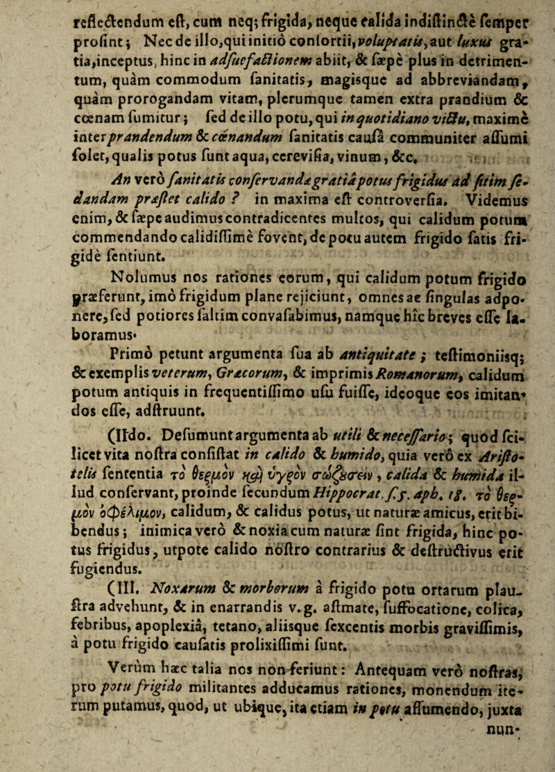 refie&cndum eft, cum neq; frigida, neque calida indiftin&e (emper profint; Necdeillo,quiinitioconionii^voluptatis^aut laxus gra> tia,inceptus, hinc in adfuefaftionem abiit, & faepe plus in detrimen¬ tum, quam commodum fanitatis, magisque ad abbreviandam, quam prorogandam vitam, plerumque tamen extra prandium & coenam fumitur; fed de illo potu, qui in quotidiano viftu, maxime interprandendum tkcccnandum fanitatis caula communiter affumi folet, qualis potus funt aqua, ccrevifia, vinum, &c* An vero fanitatis confervanda gratia potus frigidus ad ftttm fe- dandam praftet calido ? in maxima eft controverfia. Videmus enim, & faepe audimus contradicentes multos, qui calidum potum commendando calidiflime fovent, de potu autem frigido fatis fri¬ gide fentiunt. Nolumus nos rationes eorum, qui calidum potum frigido praeferunt, imo frigidum plane rejiciunt, omnesae fingulas adpo- nere,fed potiores ialtimeonvafabimus, namque hic breves e(Tc la¬ boramus* Primo petunt argumenta fua ab antiquitate ; teftimoniisq; & exemplis veterum, Gracorum^ & imprimis Romanorum, calidum potum antiquis in frequentiffimo ufu fuiffc, idcoquc eos imitaa* dos efle, adftruunt. (Ildo. Defumunt argumenta ab utili k necejfario \ quodfci- licctvita noftra confiftat in calido & bumido, quia vero ex Arifto- telis fententia ro 6s^ov tfefi vyqov cr&Qcr&iv, calida & bimi da il¬ lud confervant, proinde fecundumHippocrat fp.apb. tg. ro 6e%- ov btpeki/xov, calidum, & calidus potus, ut naturae amicus, erit bi¬ bendus; inimicavero & noxia cum naturae fint frigida9 hinc po¬ tus frigidus, utpote calido n'6'ftro contrarius & deftru&ivus erit fugiendus. (III. Noxarum & morborum a frigido potu ortarum plau- Ura advehunt, & in enarrandis v.g. aflmate, fufFocationc, colica, febribus, apoplexia, tetano, aliisque fcxcentis morbis gravilfimis, a potu frigido caufatis prolixiflimi funt. Verum haec talia nos nonieriunt: Antequam vero noflras, pro potu frigido militantes adducamus rationes, monendum ite¬ rum putamus, quod, ut ubique, ita etiam in potu affumendo, juxta nun-