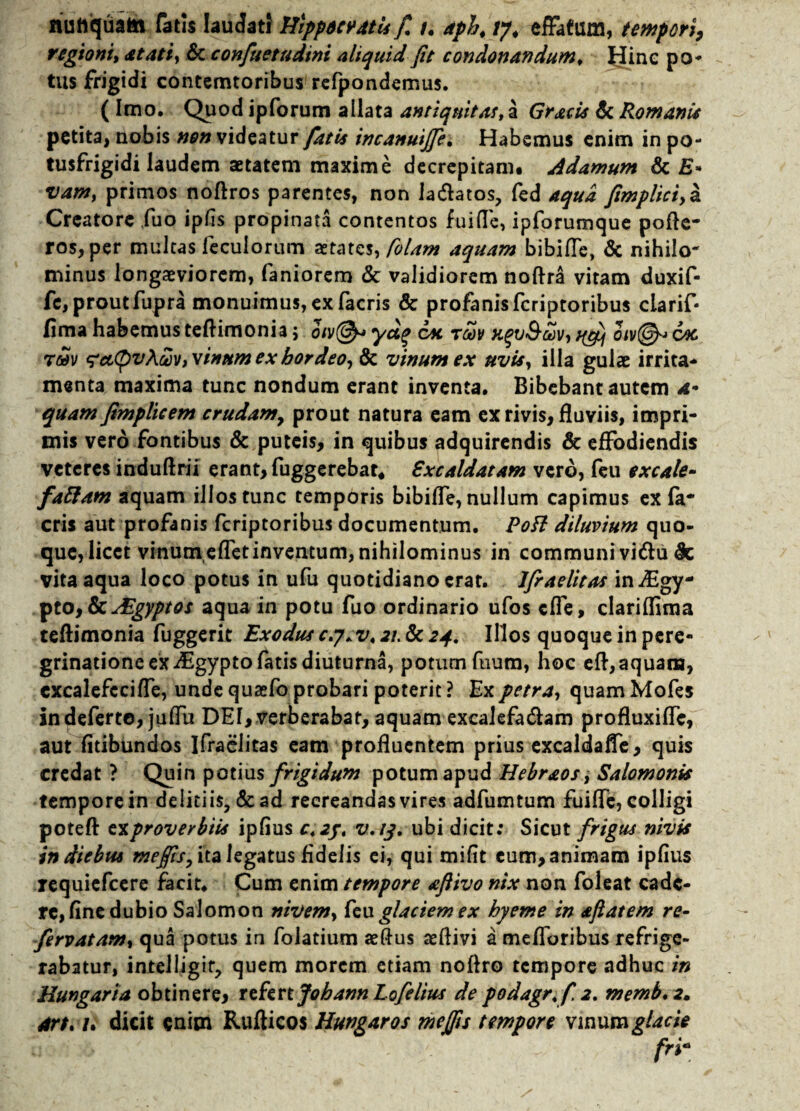 ituttquatn fatis laudati Hippoevdtis fi t. aph, tj. effatum, tempori, regioni, at at i, & confuetudini aliquid fit condonandum, Hinc po¬ tus frigidi contemtoribus refpondemus. ( Imo. Quod ipforum allata antiquitas, a Gracis & Romanis petita, nobis non videatur fatis incanuijfe. Habemus enim in po- tusfrigidi laudem aetatem maxime decrepitam, Adamum & £» vam, primos noftros parentes, non la&atos, fed aqua fimplici,a Creatore ,fuo ipHs propinata contentos fuifle, ipforumque pofle- ros,per mulcas leculorum aetates, Colam aquam bibifle, & nihilo- minus longaeviorem, faniorem & validiorem noftra vitam duxif- fe, prout fupra monuimus, ex facris & profanis feriptoribus clarif- fima habemus teftimonia; oiv@* yag cx rbov t^j oiv&> 6x tmv ^cc^vAm, vinum ex hordeo, & vinum ex uvis, illa gulae irrita¬ menta maxima tunc nondum erant inventa. Bibebant autem a- quam fimplicem crudam, prout natura eam ex rivis, fluviis, impri¬ mis vero fontibus & puteis, in quibus adquirendis & effodiendis veteres induftrii erant, fuggerebat* Sxcaldatam vero, feu excale- faftam aquam illostunc temporis bibiffe, nullum capimus ex (a* eris aut profanis feriptoribus documentum. Pofl diluvium quo¬ que,licet vinum efletinventum, nihilominus in communi vi<ftu & vita aqua loco potus in ufu quotidiano erat. Ifraelitas in^Egy- pto,ScAlgyptos aqua in potu fuo ordinario ufos cfle, clariflima teftimonia fuggerit Exodus c.y. v< 21. & 24. Illos quoque in pere¬ grinatione ex iEgypto fatis diuturna, potum fuum, hoc eft, aquam, cxcalefcciffe, unde qusefo probari poterit ? Ex petra, quam Mofes in deferto, ju(Tu DEI, verberabar, aquam excalefa&am profluxifle, aut fitibundos Ifraelitas eam profluentem prius excaldafle, quis credat ? Quin potius frigidum potum apud Hebraos , Salomonis tempore in deliciis, & ad recreandas vires adfumtum fuifle, colligi poteft t^proverbiis ipfius c42j, v.13. ubi dicit: Sicut frigus nivis in diebus mejfis, ita legatus fidelis ei, qui mifit eum, animam ipfius requiefeere facit. Cum enim tempore afiivo nix non foleat cade¬ re, fine dubio Salomon nivem, feu glaciem ex hyeme in aftatem re- fervatam, qua potus in folatium aeftus ceftivi a melioribus refrige¬ rabatur, intelligir, quem morem etiam noftro tempore adhuc in Hungaria obtinere, tthnJobannLofelius de podagr.f 2. memb, 2, art. /. dicit enim Rufticos Hungaros mejfis tempore vinum glacie fri*