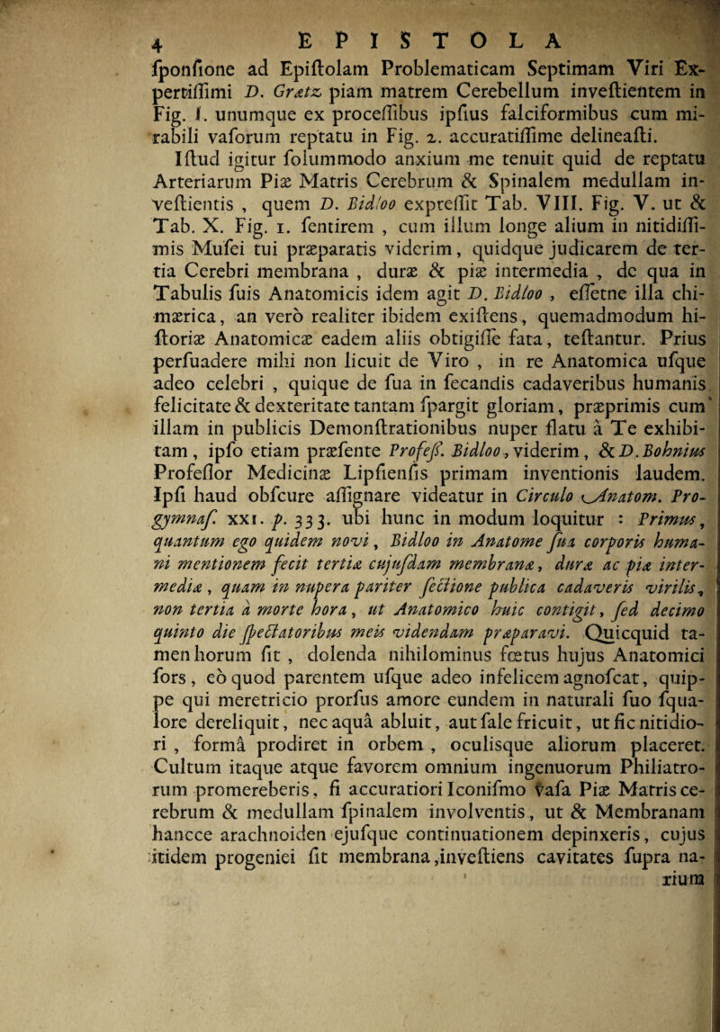 fponfione ad Epiftolam Problematicam Septimam Viri Ex- pertidimi D. Gratz, piam matrem Cerebellum inveftientem in Fig. I. unumque ex procedibus ipfius falciformibus cum mi¬ rabili vafortim reptatu in Fig. x. accuratidime delineafti. Iftud igitur folummodo anxium me tenuit quid de reptatu Arteriarum Pix Matris Cerebrum & Spinalem medullam in- veftientis , quem D. Bid/oo expredit Tab. VIII. Fig. V. ut & Tab. X. Fig. i. fentirem , cum illum longe alium in nitididi- mis Mufei tui praeparatis viderim, quidque judicarem de ter¬ tia Cerebri membrana , durx & pise intermedia , de qua in Tabulis fuis Anatomicis idem agit D. Bidloo , efletne illa chi- mxrica, an vero realiter ibidem exifiens, quemadmodum hi- ftoriae Anatomicae eadem aliis obtigifle fata, teftantur. Prius perfuadere mihi non licuit de Viro , in re Anatomica ufque adeo celebri , quique de fua in fecandis cadaveribus humanis felicitate & dexteritate tantam fpargit gloriam, praeprimis cum' illam in publicis Demonftrationibus nuper flatu a Te exhibi¬ tam, ipfo etiam praefente Profef. Bidloo, viderim, &D.Bohnius Profeflor Medicinae Lipfienfis primam inventionis laudem. Ipfi haud obfcure adignare videatur in Circulo ^4'natom. Pro- gymmf. xxc. p. 333. ubi hunc in modum loquitur : Primus, quantum ego quidem novi, Bidloo in Anatome fua corporis huma¬ ni mentionem fecit tertia cujufdam membrana, dura ac pia inter- media , quam in nupera pariter feflione publica cadaveris virilis, non tertia d morte hora , ut Anatomico huic contigit, fed decimo quinto die Jp e flatoribus meis videndam prap aravi. Quicquid ta¬ men horum fit , dolenda nihilominus fetus hujus Anatomici fors, eo quod parentem ufque adeo infelicem agnofcat, quip¬ pe qui meretricio prorfus amore eundem in naturali fuo fqua- lore dereliquit, nec aqua abluit, aut fale fricuit, ut fic nitidio¬ ri , forma prodiret in orbem , oculisque aliorum placeret. Cultum itaque atque favorem omnium ingenuorum Philiatro- rum promereberis, fi accuratiori Iconifmo tafa Piae Marris ce¬ rebrum & medullam fpinalem involventis , ut & Membranam hancce arachnoiden ejufque continuationem depinxeris, cujus itidem progeniei fit membrana ,inveftiens cavitates fupra na¬ rium