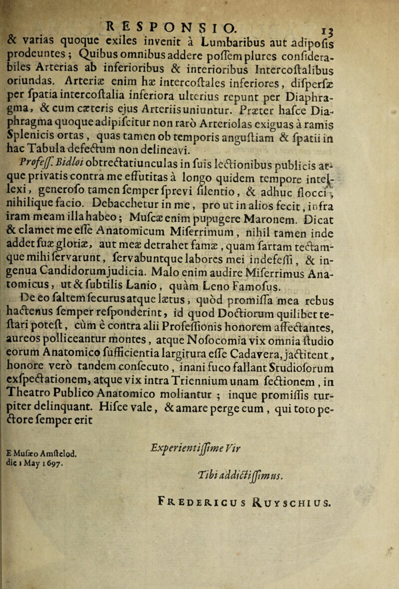 & varias quoque exiles invenit a Lumbaribus aut adipofis prodeuntes; Quibus omnibus addere poflemplures confldera- biles Arterias ab inferioribus & interioribus Intercoftalibus oriundas. Arterias enim has intercoftales inferiores, difperfas per fpatiaintercoftalia inferiora ulterius repunt per Diaphra¬ gma, & cum ceteris ejus Arteriis uniuntur. * Praeter liafce Dia¬ phragma quoque adipifeitur non raro Arteriolas exiguas a ramis Splenicis ortas, quas tamen ob temporis anguftiam & fpatii in hac Tabula defeftum non delineavi. Profejf. Bidloi obtreftatiunculas in fuis le&ionibus publicis at¬ que privatis contra me effutitas a longo quidem tempore intel¬ lexi, generofo tamen femper fprevi filentio, & adhuc flocci-, nihilique facio. Debacchetur in me, pro ut in alios fecit, infra iram meam illahabeo; Mufcasenim pupugere Maronem. Dicat & clamet me efle Anatomicum Miferrimum, nihil tamen inde addet fuas glorias, aut meas detrahet famas, quam fartam teftam- quemihifervarunt, fervabuntque labores mei indefefli, & in¬ genua Candidorumjudicia. Malo enim audire Miferrimus Ana¬ tomicus, ut & fubtilis Lanio, quam Leno Famofus. De eo faltem fecurus atque laetus, quod promifla mea rebus haftenus femper refponderint > id quod Dodtiorum quilibet te- ftari potefl:, cum e contra alii Profeflionis honorem afFeftantes, aureos polliceantur montes, atque Nofocomia vix omnia Audio eorum Anatomico fiifficientia largirura efle Cadavera, jaftitent, honore vero tandem confecuto, inani fuco fallant Studioforum exfpeftationem, atque vix intra Triennium unam feftionem , in Theatro Publico Anatomico moliantur ; inque promiflis tur¬ piter delinquant. Hifcevale, & amare perge eum , qui toto pe¬ dore femper erit EMufaro Amftcbd. Experientiffme Vir dic 1 May 1697. ‘Tibi addicUjJimus. Fredericus Ruyschius.