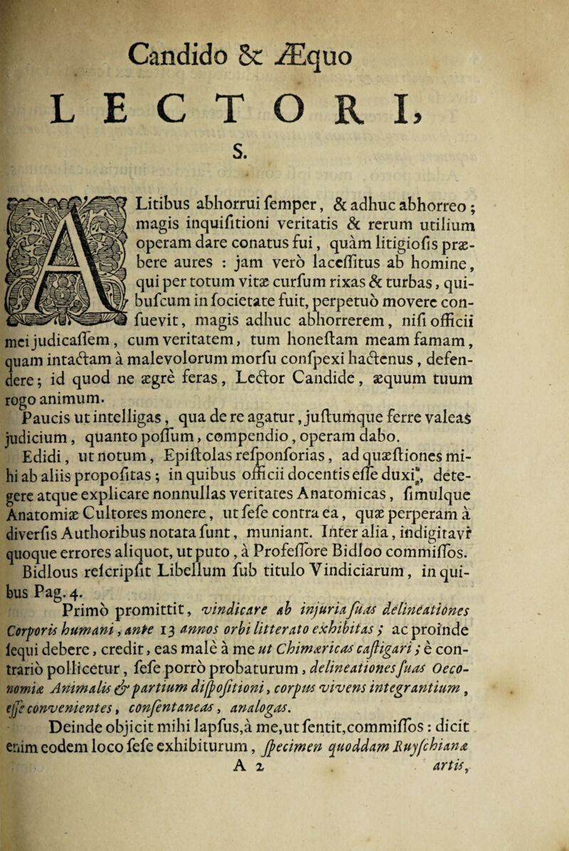 Candido & /Equo LECTOR s. Litibus abhorrui femper, & adhuc abhorreo ; magis inquifitioni veritatis & rerum utilium operam dare conatus fui, quam litigiolls prae¬ bere aures : jam vero laccffitus ab homine, qui per totum vitae curfum rixas & turbas, qui- bufcum in focietate fuit, perpetuo movere con- fuevit, magis adhuc abhorrerem, nifi officii mcijudicaffem, cum veritatem, tum honeftam meam famam, quam intaftam a malevolorum morfu confpexi haftenus, defen¬ dere; id quod ne aegre feras, Leftor Candide, aequum tuum rogo animum. Paucis ut intelligas, qua de re agatur, juftumque ferre valeas judicium, quanto poffum, compendio, operam dabo. Edidi, ut notum, Epiftolas refponforias, ad quaeftiones mi¬ hi ab aliis propofitas ; in quibus officii docentisefle duxi*, dete¬ gere atque explicare nonnullas veritates Anatomicas, fimulque Anatomiae Cultores monere, ut fefe contra ea, quae perperam a diverfis Authoribus notata funt, muniant. Inter alia, indigiravr quoque errores aliquot, ut puto, a Profeffiore Bidloo commiffios. Bidlous relcripfit Libellum fub titulo Vindiciarum, in qui¬ bus Pag. 4. Primo promittit, vindicare ab injuriafuas delineationes Corporis humani, ante 13 annos orbi litterato exhibitas ; ac proinde iequi debere, credit, eas male a me ut Chimaricos cafiigari; e con¬ trario pollicetur, fefe porro probaturum, delineationes fuas Oeco¬ nomia Animalis & partium difpofitioni, corpus vivens integrantium, tfe convenientes > confentaneas, analogas. Deinde objicit mihi lapfus,a me,ut fentit,commiffi>s: dicit enim eodem loco fefe exhibiturum, Jpecimen cjuoddam Ruyfchiana A z artis,